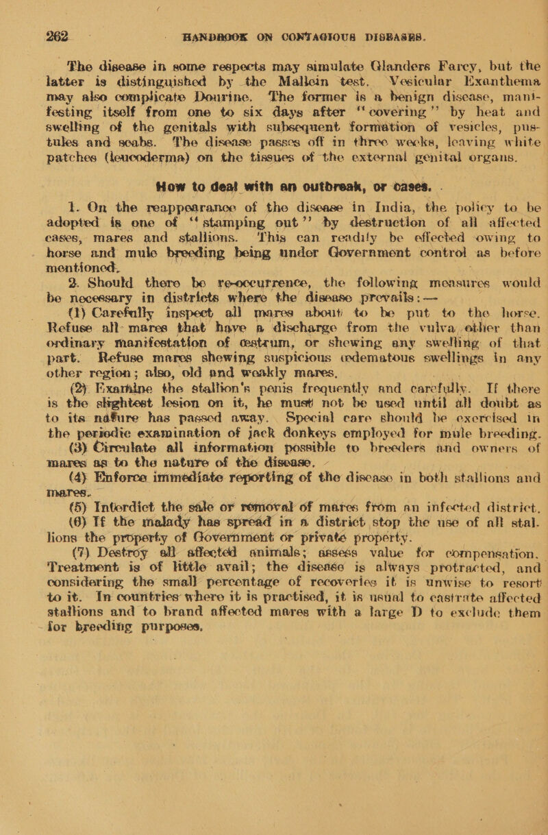 The disease in some respects may simulate Glanders Farcy, but the latter is distinguished by the Mallein test. Vesicular Exanthema may also complicate Dourine. The former is a benign disease, mant- festing itself from one to six days after “covering ’’ by heat and swelling of the genitals with subsequent formation of vesicles, pus- tules and scabs. The disease passes off in three wecks, leaving white patches (leucoderma) on the tissues of the external genital organs. How to deal with an outbreak, or oases. t. On the ePappPar ange of the disease in India, the poliey te be adopted is one of ‘stamping out’’ by destruction of all affected cases, mares aw stallions. ‘This can readily be effected owing to horse and mulc breeding being under Government control as before mentioned, 2. Should thero be reoccurrence, the following measures would be necessary in districts where the disease prevails; — Q) Carefully inspect all mares about) to be put to the horse. Refuse all- mares that have a ‘discharge from the vulva, other than ordinary manifestation of. cstrum, or shewing any swelling of that part. Refuse mares shewing suspicious odematous swellings in any other region; also, old and wonkly mares, 2) Fixarhine the stallion's penis frequently and carefull. If there is the slightest lesion on it, he must not be used until all doubt as to its na€ure has passed away. Special care shonld he exercised in the periedie examination of jack donkeys employed for mule breeding. (3) Cireulate all information possible to breeders and owners of mares ag to the nature of the disease, - (4y Enforce immediate reporting of the discasc in both stallions and 6) Interdict the sale or removal of mares from an infected district. (6) Tf the malady has spread in a district stop the use of all stal. lions the property of Government or private property. (7) Destroy all affected animale; assess value for compensation. Treatment is of little avail; the disease is always protracted, and considering the small] percentage of recoveries it is unwise to resort “ it. In countries where it is practised, it is usual to castrate affected stallions and to brand affected mares with a large D to exclude them -for breedihig purposes,
