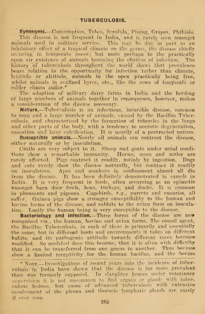 Synonyms.—Consumption, Tabes, Scrofula, Pining, Grapes, Phthisis. This disease is not frequent in India, and is rarely seen amongst animals used in military service. This may be due ‘in part to an inhibitory effect of a tropical climate on the germs, the disease chiefly occuring, in temperate zones; but miore perhaps to the practically open air existence of animals lessening the chances of infection. The history of tubcrculosis throughout the world’ shows that prevalence bears relation to the. opportunity for infection rather than climate, latitude or altitude, animals in the open practically being fice, whilst animals in confined byres, ete., like the cows of temperate or colder climes suffer.* The adoption of military dairy farms in India and the herding of large numbers of animals together ‘in, consequence, however, makes a, consideration of the disease necessary. Nature.—Tuberculosis is an infectious, ‘incurable disease, common to man, and a large number of animals, caused by the Bacillus Tuber- culosis, and characterised by the formation of tubercles in the lungs and other parts of the body, with a tendency to necrotic degéneration, caseation and later calcification. It is usually of a protracted nature, Susceptible animals.—Nearly all animals can contract the disease, elther naturally or by inoculation. Cattle are very subject to it. Sheep and. goats under usual condi- tions show a remarkable immunity. Horses, asses and mules are rarely affected. Pigs contract it readily, mainly by ingestion. Dogs and cats rarely show the disease naturally, but contract it readily ‘on inoculation. Apes and monkeys in confinement almost all die from the disease. It has been definitely demonstrated in camels in India. It is very frequent in birds, often occurring as an_ epizootic amongst barn door fowls, hens, turkeys, and ducks. It 1s common in pheasants and pigeons. Cagebirds, @.g., parrots and canaries, all suffer, Guinea pigs show a stronger susceptibility to the human and bovine forms of the disease, and rabbits to the avian form on inocula-- tion. Lastly the human being is very susceptible to the disease. Bacteriology and infection.—Three forms of the disease are now ‘recognised viz., the human, bovine and avian forms. The causal agent, the Bacillus Tuberculosis, in each of these is primarily and essentially the same, but in different hosts and environments it takes on different habits, and its pathogenic attitude towards different races becomes modified. So modified does this become, that it is often with difficilty that it can he transferred from one genus to another. Thus bovines show .a limited receptivity for the human bacillus, and the ‘bovine    x Nove. _—Investigations of | ‘recent years into the incidence of tuber- ‘eulosis‘ in India have shewn that the disease is far more prevalent than was formerly supposed. In slaughter houses under veterinary supervision it is not uncommon to find organs or glands with tuber. culous Jesions,. but cases of advanced” tuberculosis with extensive involvement . of the pleura and thoracic lymphatic glands are rarely if ever seen,