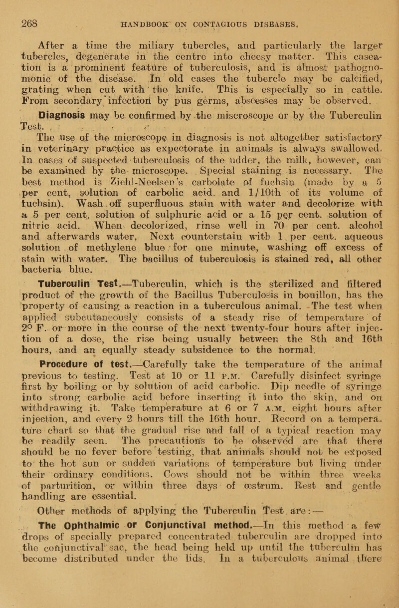 After a time the miliary tubercles, and particularly the larger tubercles, degenerate in the centre inte cheesy matter. This casea- tion is a. prominent feature of tuberculosis, and is almost pathogno- monic of the disease. In old cases the tubstete may be calcified, grating when cut with the knife. This is ‘especially so in catia, From secondary, “infection by. pus germs, abscesses may be observed. Diagnosis may be. confirmed by the miscroscope ar by the Tuberculin Test. “: a The. use of the Ue Gee in dingnose is not altogether satisfactory in veterinary practice. as expectorate in animals is always swallowed. In cases of suspected: tuberculosis of the udder, the milk, however, can be examined by the- microscope. Special staining .is necessary. The best method is Ziehl-Neelsen’s carbolate of fuchsin (made by a 5 -per cent, solution of carbolic acid. and 1/10th of its volume of. fuchsin). Wash. off superfluous stain with water and decolorize with w 5 per cent, solution of sulphuric acid or a 15 per cent. solution of nitric acid. .When. decolorized, rmse well in 70 per cent. alcohol and afterwards water, Next counterstain with 1. per cent. aqueous solution .of methylene blue: for one minute, washing off excess of stain with water. The bacillus of tuberculosis is stained red, all other bacteria blue. . Tuberculin Test.—Tuberculin, which is the sterilized and _ filtered product of the grewth of the Bacillus Tuberculosis in bouillon, has the ‘property of causing, a reaction in a tuberculous animal. -The test when applied subcutaneously consists of a steady rise of temperature of 2° F...or:more in the course of the: next twenty-four hours after injec- tion of a dose, the rise being usually between the 8th and 16th hours, and an equally steady subsidence to the normal. Procedure of test.—Carefully take the temperature of the animal previous to testing. Test at 10 or 11 p.m. Carefully disinfect syringe first by boiling or by solution of acid carbolic. Dip needle of syringe into strong carbolic acid before inserting it into the skin, and on withdrawing it. Take temperature at 6 or 7 a.m. eight hours after injection, and every 2 hours till the 16th hour. Record on a tempera- ture chart so that the gradual rise and fall of a typical reaction may be readily seen. The precautions to be observed are that there should be no fever before ‘testing, that animals should not be exposed to’ the hot sun or sudden variations of temperature but living under their ordinary conditions. Cows should not be within three weeks of parturition, or within three days of cstrum. Rest and gentle handling are essential. Other methods of applying the Tuberculin Test. are: — The Ophthalmic .or Conjunctival method.—In this fathod a few drops of specially prepared concentrated tuberculin are dropped into the conjunctival’ sac, the head being held up antil the tuberculin has become distributed ‘under the lids, In a tuberculovs animal . there
