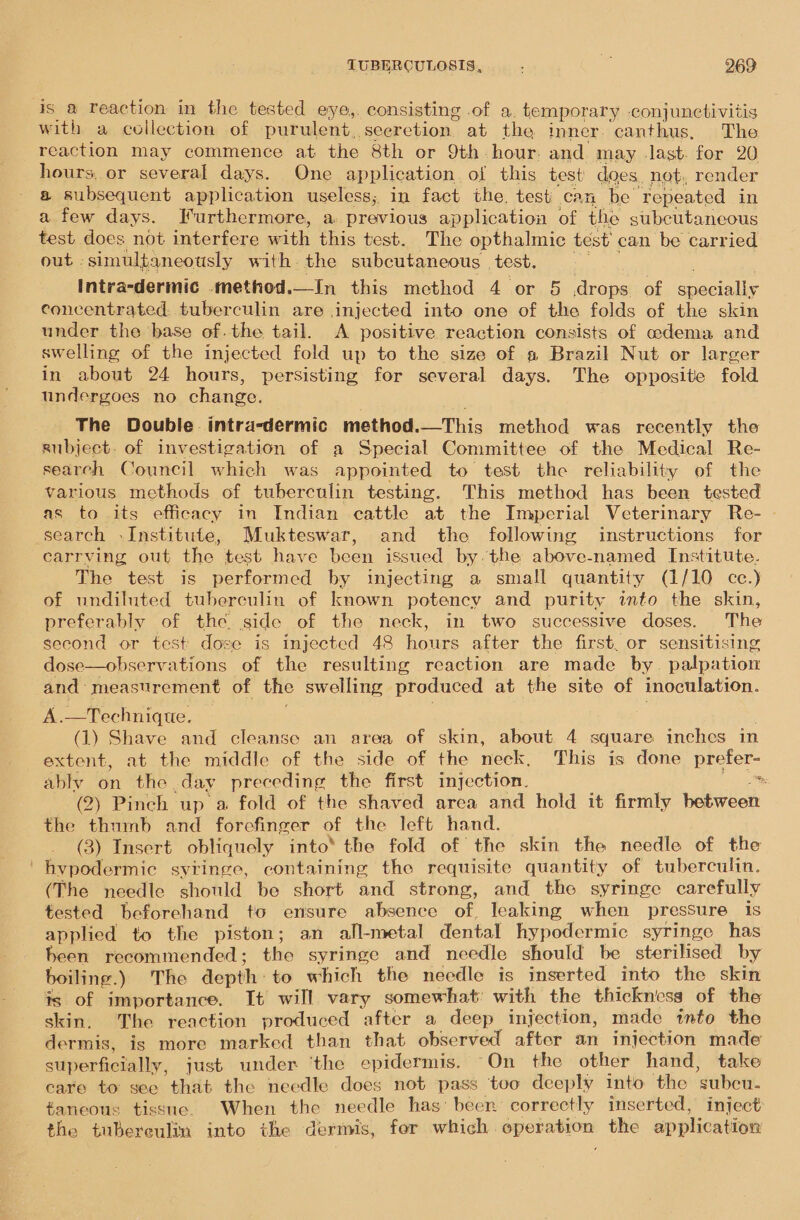 is a Teaction in the tested eye,. consisting of a. temporary conjunctivitis with a collection of purulent. seerction. at the inner. canthus, The reaction may commence at the 8th or 9th. hour. and may .last. for 20 hours, or several days. One application of this test does, not, render a subsequent application useless; in fact the. testi can be ‘repeated in a few days. Furthermore, a previous application of the subcutaneous test does not interfere with this test. The opthalmic test can be carried out simultaneously with the subcutaneous | test. Intra-dermic .method.—In this method 4 or 5 drops of eecalls concentrated, tuberculin are injected into one of the folds of the skin under the base of.the tail. A positive reaction consists of odema and swelling of the injected fold up to the size of a Brazil Nut or larger in about 24 hours, persisting for several days. The opposite fold undergoes no change. The Double intra-dermic method.—This method was recently the subject. of investigation of a Special Committee of the Medical Re- search Council which was appointed to test the reliability of the various methods of tuberculin testing. This method has been tested as to its efficacy in Indian cattle at the Imperial Veterinary Re- search -Institute, Mukteswar, and the following instructions for carrving out the test have been issued by. the above-named Institute. The test is performed by injecting a small quantity (1/10 cc.) of undiluted tuberculin of known potency and purity into the skin, preferably of the side of the neck, in two successive doses. The second or test dose is injected 48 hours after the first. or sensitising dose—observations of the resulting reaction are made by. palpation and measurement of the swelling produced at the site of inoculation. A.—Technique. (1) Shave and cleanse an area of skin, about 4 square inches in extent, at the middle of the side of the neck, This is done prefer- ably on the. day preceding the first injection. (2) Pinch up a fold of the shaved area and hold it firmly between the thumb and forefinger of the left hand. (3) Insert obliquely into® the fold of the skin the needle of the hypodermic syringe, containing the requisite quantity of tuberculin. (The needle should be short and strong, and the syringe carefully tested beforehand to ensure absence of, leaking when pressure is applied to the piston; an all-metal dental hypodermic syringe has been recommended ; the syringe and needle should be sterilised by boiling.) The depth: to which the needle is inserted into the skin is of importance. It will vary somewhat: with the thickness of the skin. The reaction produced after a deep injection, made tnto the dermis, is more marked than that observed after an injection made superficially, just under ‘the epidermis. On the other hand, take eare to see that the needle does not pass too deeply into the sgubcu- #aneous tissue. When the needle has’ beer correctly inserted, inject the tuberculin into the dermis, fer which. Flag the application