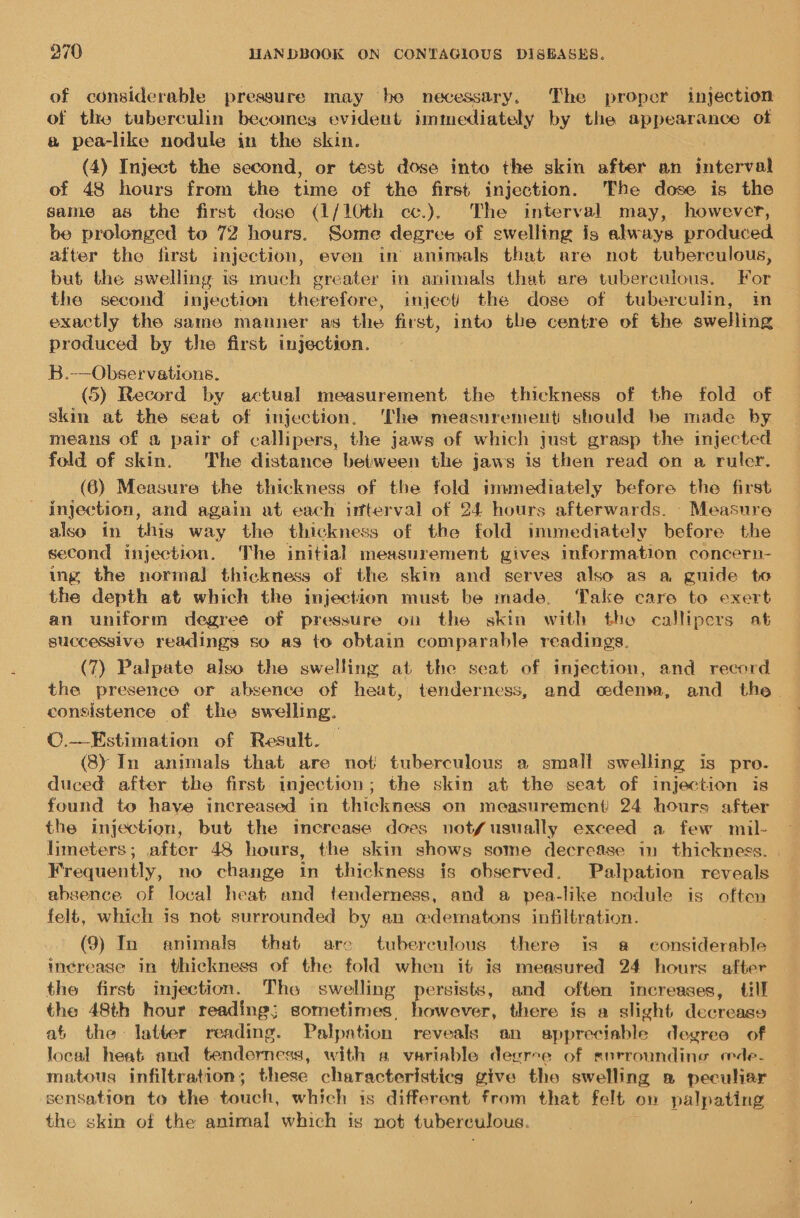 of considerable pressure may be necessary. The proper injection of the tuberculin becomes evident immediately by the appearance of a pea-like nodule in the skin. ; (4) Inject the second, or test dose into the skin after an interval of 48 hours from the time of the first injection. The dose is the same as the first dose (1/10th cc.). The interval may, however, be prolonged to 72 hours. Some degree of swelling is always produced after tho first injection, even in animals that are not tuberculous, but the swelling is much greater in animals that are tuberculous. For the second injection therefore, inject the dose of tuberculin, im _ exactly the same manner as the first, into the centre of the swelling produced by the first injection. B.-—Observations. (5) Record by actual measurement the thickness of the fold of skin at the seat of injection. ‘The measurenient should be made by means of a pair of callipers, the jaws of which just grasp the injected fold of skin. The distance between the jaws is then read on a ruler. (6) Measure the thickness of the fold immediately before the first injection, and again at each interval of 24 hours afterwards. - Measure also in this way the thickness of the fold immediately before the second injection. The initial measurement gives information concern- ing the normal thickness of the skin and serves also as a guide to the depth at which the injection must be made. Take care to exert an uniform degree of pressure on the skin with tho callipers at successive readings so as to obtain comparable readings. (7) Palpate also the swelling at the seat of injection, and record the presence or absence of heat, tenderness, and cedema, and the. consistence of the swelling. ©.—Estimation of Result. (8) In animals that are not tuberculous a small swelling is pro. duced after the first injection; the skin at the seat of injection is found to have increased in thickness on measurement 24 hours after the injection, but the increase does not/usually exceed a few muil- limeters; after 48 hours, the skin shows some decrease in thickness. Frequently, no change in thickness is observed. Palpation reveals absence of local heat and tenderness, and a pea-like nodule is often felt, which is not surrounded by an wdematons infiltration. (9) In animals that are tuberculous there is a considerable inerease in thickness of the fold when it is measured 24 hours after the first injection. Tho swelling persists, and often increases, till the 48th hour reading; sometimes, however, there is a slight decrease at the latter reading. Palpation reveals an appreciable degree of local heat and tenderness, with sa variable deerce of surrounding eede- matous infiltration; these characteristics give tho swelling » peculiar sensation to the touch, which is different from that felt on palpating the skin of the animal which is not tuberculous.