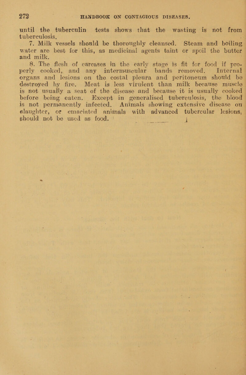 until the tuberculin tests shows that the wasting is not from tuberculosis, 4 7. Milk vessels should be thoroughly cleansed. Steam and boiling water are best for this, as medicinal agents taint or spoil the butter and milk. 8. The flesh of carcases in the early stage is fit for food if pro- perly eooked, and any intermuscular bands removed. Internal organs and lesions on the costal pleura and peritoneum should be destroyed by fire. Meat is less virulent than milk because muscle is not usually a seat of the disease and because it is usually cooked before being eaten. Except in generalised tuberculosis, the blood is not permanently infected. Animals showing extensive disease on slaughter, or emaciated animals with advanced tubercular lesions, should not be used as food. | |