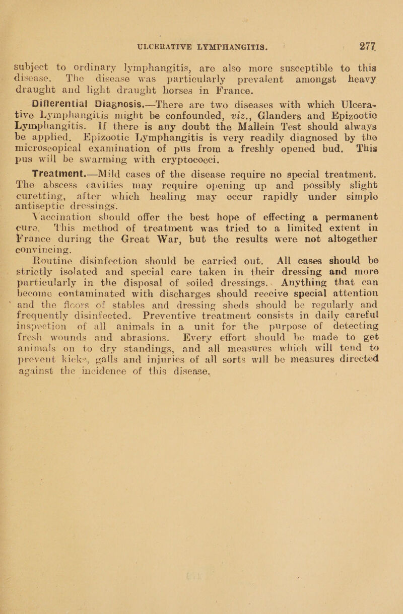 subject to ordinary lymphangitis, are also more susceptible to this disease. The disease was particularly prevalent amongst heavy draught and light draught horses in France. Differential Diagnosis.—There are two diseases with which Ulcera- tive Lymphangitis might be confounded, viz., Glanders and Epizootic Lymphangitis. If there is any doubt the Mallein Test should always be applied. Epizootic Lymphangitis is very readily diagnosed by the microscopical examination of pus from a freshly opened bud. This pus will be swarming with ecryptococci. Treatment.—Mild cases of the disease require no special treatment. The abscess cavities may require opening up and_ possibly slight curetting, after which healing may occur rapidly under simple antiseptic dressings. Vaccination should offer the best hope of effecting a permanent cure. ‘this method of treatment was tried to a limited extent in France during the Great War, but the results were not altogether convincing. Routine disinfection should be carried out. All cases should be strictly isolated and special care taken in their dressing and more particularly in the disposal of soiled dressings.. Anything that can become contaminated with discharges should receive special attention ‘and the ficors of stables and dressing sheds should be regularly and frequently disinfected. Preventive treatment consists in daily careful inspection of all animals in a unit for the purpose of detecting fresh wounds and abrasions. Every effort should be made to get animals on to dry standings, and all measures which will tend to prevent kicks, galls and injuries of all sorts will be measures directed against the incidence of this disease. 