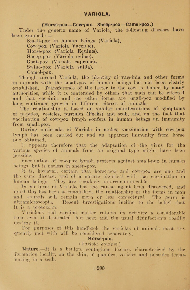 (H orse-pox—Cow-pox—Sheep-pox—_Camel-pox.) Under the generic name of Variola, the following diseases have been grouped: — Small-pox in human beings (Variola), Cow-pox (Variola Vaccine). Horse-pox (Variola Equing), Sheep-pox (Variola ovine). Goat-pox (Variola caprine). Swine-pox (Variola suilla). Camel-pox. Though termed Variola, the identity of vaccinia and other forms in animals with the small-pox of human beings has not been clearly established. Transference of the latter to the cow is denied by many authorities, while it is contended by others that such can be effected and that vaccinia and the other forms are small-pox modified by long continued growth in different classes of animals, The relationship is. based on similar manifestations of symptoms of papules, vesicles, pustules (Pocks) and scab, and on the fact that vaccination of cow-pox lymph confers in humen beings an immunity from small-pox. During outbreaks of Variola in mules, vaccination with cow-pox Ivmph has been carried out and an apparent immunity from horse pox obtained. 16 appears therefore that the ie iene of ‘the virus for the various species of animals from an original type might have been possible. Vaccination of cow-pox lymph protects against small-pox in human. beings, but. is useless in sheep-pox. It is, however, certain that horse-pox and cow-pox are one and the same disease. and of a nature identical with tee vaccination in human beings, They are regularly intercommunicable, In no form of Vartola has the causal agent been discovered, and until this has been accomplished, the relationship of the forms in man and animals will remain mora or less conjectural. The germ is ultramicroscopic. Recent investigations incline to the belief that it is a protozoan, Variolous and vaccine matter retains its activity a considerable time even if desiccated, but heat and the usual disinfectants readily. destroy it. For purposes of this handhook the variolas of animals most vez quently met with will be considered separately. Horse-pox. (Variola equine.) Nature.—It is a benign, contagious disease, characterized by the formation locally, on the skin, of papules, vesicles and pustules termi- nating in a scab,