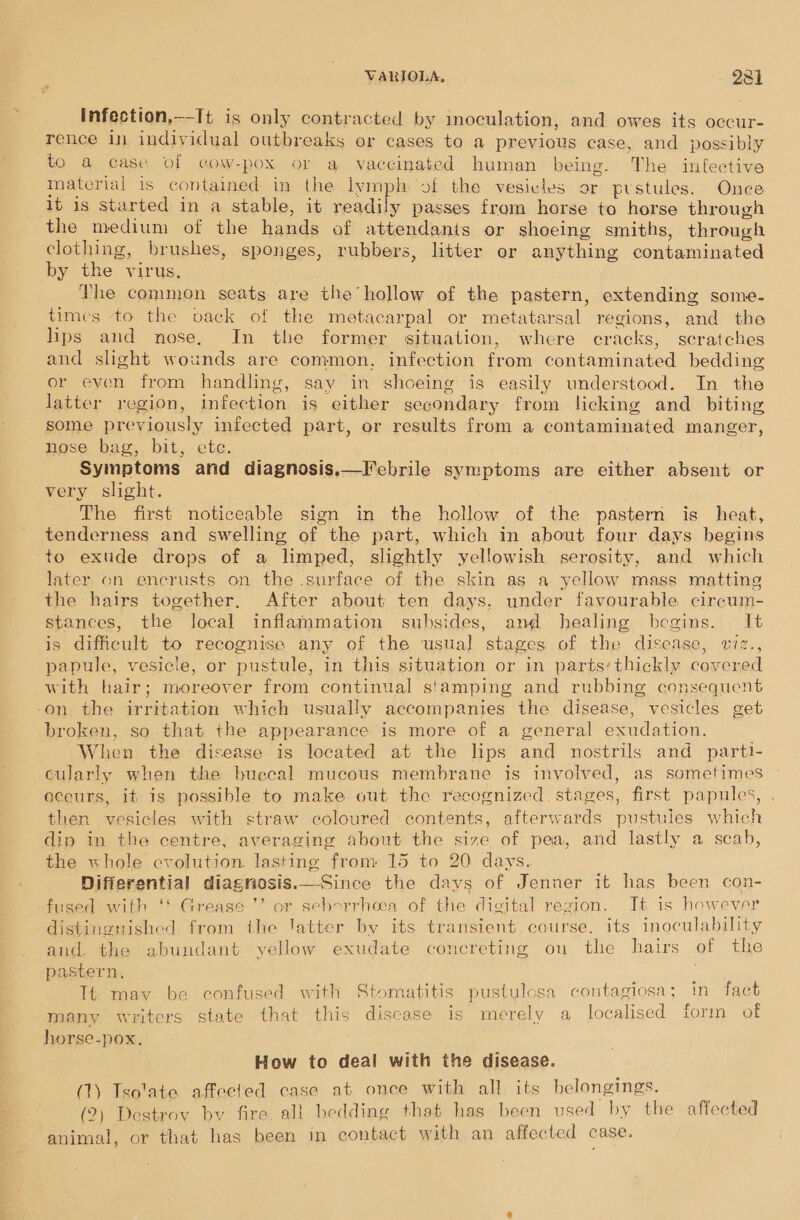 infection,—-It is only contracted by inoculation, and owes its occur- rence in individual outbreaks or cases to a previous case, and possibly to a case of cow-pox or a vaccinated human being. The infective material is contained in the lymph of the vesivies or pustules. Once 1t 1s started in a stable, it readily passes from horse to horse through the medium of the hands of attendants or shoeing smiths, through clothing, brushes, sponges, rubbers, litter or anything contaminated by the virus. The common seats are the’hollow of the pastern, extending some. times to the vack of the metacarpal or metatarsal regions, and the lips and nose. In the former situation, where cracks, scratches and slight wounds are common, infection from contaminated bedding or even from handling, say in shoeing is easily understood. In the latter region, infection is either secondary from licking and biting some previously infected part, or results from a contaminated manger, nose bag, bit, ete. Symptoms and diagnosis, very slight. The first noticeable sign in the hollow of the pastern is heat, tenderness and swelling of the part, which in about four days begins to exude drops of a limped, slightly yellowish serosity, and which later on encrusts on the surface of the skin as a yellow mass matting the hairs together, After about ten days, under favourable circum- stances, the local inflammation subsides, and healing begins. It is diffeult to recognise any of the usual stages of the disease, viz., papule, vesicle, or pustule, in this situation or in parts’ thickly covered with hair; moreover from continual s'amping and rubbing consequent on the irritation which usually accompanies the disease, vesicles get broken, so that the appearance is more of a general exudation. When the disease is located at the lips and nostrils and parti- cularly when the buccal mucous membrane is involved, as sometimes occurs, it is possible to make out the recognized. stages, first papules, then vesicles with straw coloured contents, afterwards pustules which dip in the centre, averaging about the size of pea, and lastly a scab, the «hole evolution. lasting from 15 to 20 days. Differential diagnosis.—Since the days of Jenner it has been con- fused with ‘' Grease ’’ or seborrhea of the digital region. It is however distinguished from the latter by its transient course. its inoculability and. the abundant yellow exudate concreting ou the hairs of the pastern, Tt may be confused with Stomatitis pustulcsa contagiosa; in fact many writers state that this discase is merely a localised form of horse-pox. Febrile symptoms are either absent or   How to deal with the disease. (1) Tsolate affected case at once with all its belongings. (2) Destroy by fire. all bedding that has been used by the affected animal, or that has been in contact with an affected case.