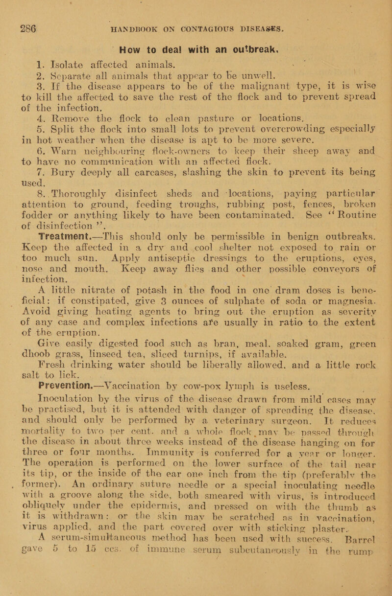 How to deal with an outbreak. 1. Isolate affected animals. 2. Separate all animals that appear to be unwell. 3. If the disease appears to be of the malignant type, it is wise to kill the affected to save the rest of the flock and to prevent spread of the infection. 4. Remove the flock to clean pasture or locations, 5. Split the flock into small lots to prevent overcrowding especially in hot weather when the disease is apt to be more severe. 6. Warn neighbouring flock-owners to keep their sheep away and to have no communication with an affected flock. 7. Bury deeply all carcases, slashing the skin to prevent its being used. 8..Thoroughly disinfect sheds and ‘locations, paying particular. attention to ground, feeding troughs, rubbing post, fences, broken fodder or anything likely to have been contaminated. See ‘‘ Routine of disinfection ’’. Treatment.—This should only be permissible in benign outbreaks. | Keep the affected in a dry and cool shelter not exposed to rain or too much sun. Apply antiseptic dressings to the eruptions, eyes, “nose and mouth. Keep away flies and other possible conveyors of infection. : A little nitrate of potash in the food in cne dram doses is bene- ficial: if constipated, give 3 ounces of sulphate of soda or magnesia. Avoid giving heating agents to bring out the eruption as severity of any case and complex infections afe usually in ratio to the extent of the eruption. Give easily digested food such as bran, meal. soaked gram, green dhoob grass, linseed tea, sliced turnips, if available. Fresh drinking water should be liberally allowed. and a little rock salt to lick. Prevention.—Vaccination by cow-pox lymph is useless. Inoculation by the virus of the disease drawn from mild cases may be practised, but it is attended with danger of spreading the disease, and should only be performed by a veterinary surgeon. It reduces mortality to two per cent. and a whole flock may be passed through the disease in about three weeks instead of the disease hanging on for three or four months. JTmmunity is conferred for a year or longer. The operation is performed on the lower surface of the tail near its tip, or the inside of the ear one inch from the tip (preferably the former). An ordinary suture needle or a special inoculating needle with a groove along the side, both smeared with virus, is introduced obliquely under the epidermis, and pressed on with the thumb as it is withdrawn: or the skin may be scratched as in vaccination virus applicd, and the part covered over with sticking plaster. : A serum-simultaneous method has been used with success. Barrel ava Fe : ae | oa “ . gave 5 to 15 ces. of immune serum subcutaneously in the rump \ } 