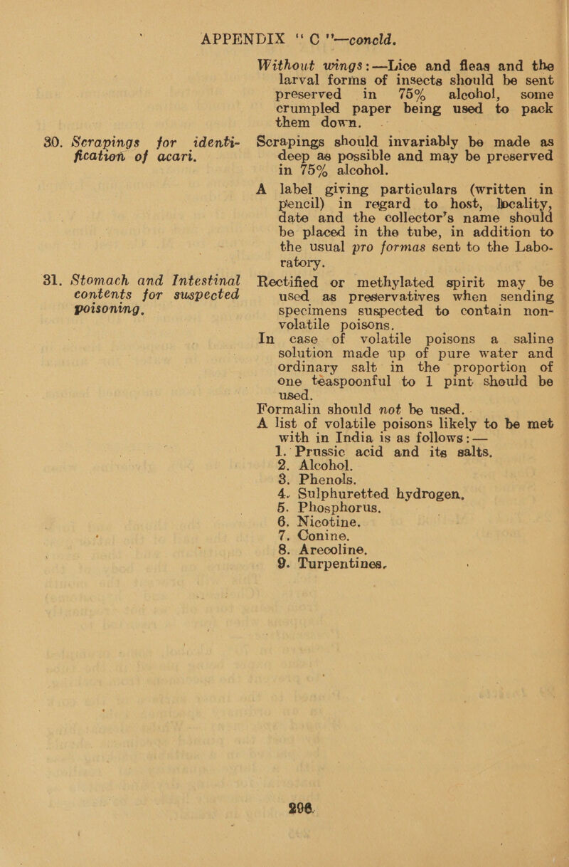 30. Scrapings for identi- bios of acart. . Stomach and Intestinal contents for suspected poisoning, Without wings;-Lics and fleas and the larval forms of insects should be sent preserved in 75% _ alcohol, some crumpled paper being used to pack them down. . Scrapings should invariably a made as deep as possible and may be Seared in 75% alcohol. A label giving particulars (written in pencil) in regard to host, Ipcality, date and the collector’s name should be placed in the tube, in addition to the usual pro formas sent to the Labo- ratory. Rectified or methylated spirit may_ be used as preservatives when sending specimens suspected to contain non- volatile poisons. In case. of volatile poisons a_ saline © solution made up of pure water and ordinary salt in the proportion of one een to 1 pint should be use Formalin should not be used. . A list of volatile poisons likely to be met with in India is as follows : — . ‘Prussic acid and its salts. . Alcohol, . Phenols. . Sulphuretted sabe a Phosphorus. Nicotine. Conine. Arecoline, . Turpentines. £2.00 SIO? OV Go ROT 298.
