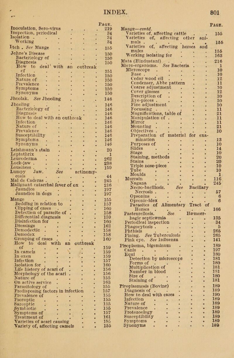 PAGE. Inoculation, Sero-virus é 2 219 Mange—contd. 7 Inspection, periodical : ‘ 34 Varieties of, affecting cattle 155 Isolation . é 5 “ A 34 Varieties of, affectin ther i. Working : ’ : 34 mals . Soo parece 155 Itch . See Mange ene Bees of, affecting “horses and Johne’ 8 Disease ; aes ; 455 Pactesiology of aco Working isolating for. OD Diagnosis : ¥ i 150 Mata (Hindustani) . : ° ° 216 Be to deal‘ with an outbreak Be oTeo nies: See Bacteria . 4 1 j : : croscope 5 F : : 10 Infection f ; i e Base . . . 10 Nature of ‘ me Cedar wood oil : : 12 Prevalence : “ 1% 760 Condenser, Abbe pattern - . 11 Symptoms : : _ SEBO Coarse adjustment ’ . : 10 Synonyms ‘ ; ct 150 Soe co ei : 6 - : 12 escription of 6 : ° Jhoolak. See Thooling F - , 146 Eye-pieces . ! ; i f i dhooling . 146 Fine adjustment ; 10 Bacteriology of Z 146 Focussing . i : 11 Diagnosis : 146 Magnifications, table of : c 21 How to deal with an n outbreak > . 146 Manipulation of . ‘5 : 11 Infection NaH oe 17s oa a ee EME cote ek Seat] Nature of elas 7 146 Mounting» wt apes Prevalence : f PES 7G Objectives . “ : Z ; 10 ge cuenilty é - - 146 Preparation of material for exa- ymptoms F 3 - 146 mination r 5 = 13 Synonyms . 3 : 4 - 146 Purposes of ; 5 é 10 @eishmann’s stain. 2. wg ve 20 Blides : Si) oan in pact Leptothrix : 3 : : Fs 1 Stage : : : 10 Leucoderma ; 5 : 962 Staining, methods ° : : 20 Lock-jaw . 4 : * . 988 Stains 5 é 6 5 20 Lousiness . 5 5 . c 5 i) Triple nose-piece ; ; : 10 Lumpy Jaw. See actinomy- Tube , : oe ae pea Aas é ; é 44 Moulds C : : 1 Mal de Caderas . Sur sesbe yee. (eee rr ere Mei eee Malignant catarrhal fever of ox . - 216 Nagana_ . “ : : - 246 Jaundice f : : * 407 Necro-bacillosis. See werered Jaundice in dogs . - 197 Necrosis . 2 Bah ; 57 Mange  155 oe acatrtag a 5 c ° ¢ 6 ° ° ° psonic-idex 6 Bedalne' a relation foun : : Le Fareiies of Alimentary Tract of ie Detection of parasite of . : ; as. : Differential dingeoels ‘ : A 189 iat hie de pee ae Hemorr- 135 ietitection for 4... ne vo 2a 0 P69 Deal incnectlow ie ss sine pons Dressings : : 6 Z « 162 Phagocytosis » ‘ x 4 5 Demodectic ‘ : : ian sh) Phtbisin ; : if ; 5868 Demodex . ° ° - 158 Pinin See Tuberculosis ; : 265 Grouping of cases . . mie 25 Pink e e. See Influenza : we 42 How to deal with an outbreak é ; of ge ea s 5 159 Piroplasma, bigeminum A 6 - 189 In camels Aiea? ' “ «2S Canis - . 3 % i eS In oxen 7 y \ 2 ie 159 Equi ° ° ° » e e 180 Infection : ; : : 457 Detection by peri g 5 Chana Kod Isolation for . 3 7 : 160 Forms of | . 7 r ME) 3) Life history of acariof . A . 18456 Multiplication of : - 181 Morphology of EE. acari . ‘ eee 51:3 Number in blood : : + 81 Nature of : : <:) MBS Bize of , ‘ * : - 180 - On active service . 3 : : 163 Staining of : , : > | 181 Parasitology of 6 é ee OG Piroplasmosis ovine) - ° - 189 Predisposing factors in infection phere sy Diagnosis of . : ° - 189 Prevalence of ‘ 3 ‘3 w N55 How to deal with cases “ ° - 190 Psoroptic . : 2 Sarlos Infection . , ° 5 - 189 Sarcoptic E A j sop Nature of : ' é 6 » , 189 Symbiotic - é : Be dfs) Prevalence . ° e ~ 189 ‘Symptoms of ; A ° o 57 Protozoology ° ° ‘ 189 Treatment of A i Z - 161 Susceptibility : > ° e 189 Varieties of acari causing 5 e866 Symptoms . ° : . « 189 Variety of, affecting camels. SESS Synonyms . . : ° > 189