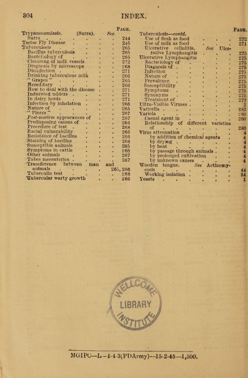 B04. INDEX. PAGE, Paes. Try panosomiasis. (Sutra), See. Tuberculosis—contd. LA afer F . : ‘ seed Use of flesh as food . ‘ 2 ge | Tsetse Fly Disease. A : nea © Use of milk as food 2 5 3 aa Tuberculosis —. : 5 1 265 Ulcerative cellulitis. See Ulce- Bacillus tubere -ulosis ; F OD rative Lymphangitis < oi Bacteriology of ‘ : hr 265 Ulcerative Lymphangitis é - “2a5 ‘Cleansing of milk vessels - 4 272 Bacteriology of 3 § d A 275 Diagnosis by microscope ‘ a 268 Diagnosis of . 5 . s «ep Disinfection LACE Infection i 5 - : «ei “Drinking tuberculous milk ES 266 Nature of 4 4 : «ae CEA PES (etic ts 3 : ‘ oP 265 Prevalence . ° . ° « | 245 ‘Hereditary. : 22) 266 Susceptibility < 4 - - 278 _How to deal with the disease . seh erga Symptoms. . : A A . 2a Indurated udders . é 5 Cia 17 AE Synonyms. a C A os ee In dairy herds ; ‘ F eit Treatment of 5 ; : or Infection by een : : SZ 6G Ultra-Visible Viruses . : j : 2 Nature of ; ; Th of! 9265 Varicella . 4 5 < 3 a AB8e ““ Piners ”’ , E a 267 Variola . - i a ot _Post-mortem appearances of is eee Oy, Casual agent in - 280 Predisposing causes of . : 7 260 Relationship of different varieties Procedure of test . : C > | 268 of : : o>) 238 Racial vulnerability ‘ é “266 Virus attenuation A 4 Resistance of bacillus 5 : Sa 266 by addition of chemical agents 3 4 ‘Staining of bacillus : 5 - 268 by drying . 5 S 2 4 ‘Susceptible animals . ‘ « 265 by heat . 2 4 Symptoms in cattle “ é 2 266 by passage through animals . é 4 ‘Other animals ' a su 2O7 by prolonged cultivation ee 'Tabes mesenterica . : , tie SON, by unknown causes. oe 4 ‘Transference Peres man and Wooden tongue. See Actinomy- : animals : : - - 265, 266 cosis . : : : 44 Tuberculin test ; : - 268 Working isolation . : 5 ° 84 ‘Tubercular warty growth. 5 - 266 Yeasts. 5 4 A . » 1   MGIPU--L. —1-4-3(PDArmy)=-15-2-45—-1,500,