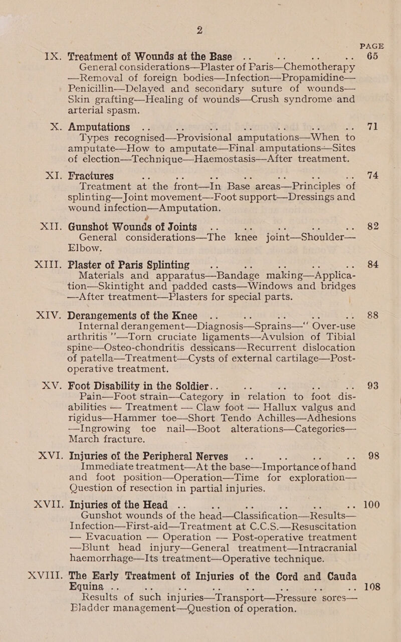 Zz Treatment of Wounds at the Base es General considerations—Plaster of Paris—C hemotherapy —Removal of foreign bodies—Infection—Propamidine— Penicillin—Delayed and secondary suture of wounds— Skin grafting—Healing of wounds—Crush syndrome and arterial spasm. Types recognised—Provisional amputations—When to amputate—How to amputate—Final.amputations—Sites of election—Technique—Haemostasis—After treatment. Fractures As Treatment at the front—In Base areas—Principles of splinting—Joint movement—Foot support—Dressings and wound Iniechonep Amputation: Gunshot Wounds of Joints. General considerations—The knee joint—Shoulder— Elbow. Plaster of Paris Splinting Materials and apparatus—Bandage making—Applica- tion—Skintight and padded casts—Windows and bridges —-After treatment—Plasters for special parts. ) Derangements of the Knee Internal deran gement—Diagnosis—Sprains— Over-use arthritis ’—Torn cruciate ligaments—Avulsion of Tibial spine—Osteo-chondritis dessicans—Recurrent dislocation of patella—Treatment—Cysts of external cartilage—Post- operative treatment. Foot Disability in the Soldier. . Pain—Foot strain—Category in relation to foot dis- abilities — Treatment — Claw foot — Hallux valgus and rigidus—Hammer toe—Short Tendo Achilles—Adhesions —Ingrowing toe nail—Boot alterations—Categories— March fracture. Injuries of the Peripheral Nerves Immediate treatment—At the base—Importance ‘of hand and foot position—Operation—Time for exploration— Question of resection in partial injuries. Injuries of the Head Gunshot wounds of the head—Classification—Results— Infection—First-aid—Treatment at C.C.S.—Resuscitation — Evacuation — Operation —- Post-operative treatment —Blunt head injury—General treatment—Intracranial haemorrhage—Its treatment—Operative technique. The Early Treatment of Injuries of the Cord and Cauda Equina .. Results of such injuries—Transport—Pressure ‘sores— Bladder management—Question of operation. PAGE 65 71 74 84 88 93 98