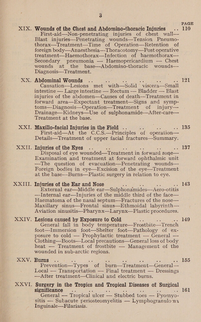 First-aid—-Non-penetrating injuries of chest wall— Blast injuries—Penetrating wounds—Tension Pneumo- thorax—Treatment—Time of Operation—Retention of foreign body—Anaesthesia—Thoracotomy—Post operative treatment—Haemothorax—Infection of haemothorax— Secondary pneumonia —- Haemopericardium -—- Chest wounds at the base—Abdomino-thoracic wounds— Diagnosis—Treatment. Abdominal Wounds Causation—Lesions met “ with—Solid  viscera—Small intestine — Large intestine — Rectum — Bladder — Blast injuries of the abdomen—Causes of death—Treatment in forward area—Expectant treatment—Signs and symp- toms—Diagnosis—Operation—Treatment of injury— Drainage—Kidneys—Use of sulphonamide—A fter-care— Treatment at the base. Maxillo-facial Injuries in the Field .. First-aid—At the C.C.S.—Principles of operation — Details—Treatment of upper facial fractures—Summary. Injuries of the Eyes Disposal of eye wounded—tTreatment i in forward zone— Examination and treatment at forward ophthalmic unit —The question of evacuation—Penetrating wounds— Foreign bodies in eye—Excision of the eye—Treatment at the base--Burns—Plastic surgery in relation to eye. Injuries of the Ear and Nose External ear—Middle ear —Sulphonamides—Aero- -otitis —Internal ear—Injuries of the middle third of the face— Haematoma of the nasal septum—Fractures of the nose— Maxillary sinus—Frontal sinus—Ethmoidal labyrinth— Aviation sinusitis—Pharynx—Larynx—Plastic procedures. Lesions caused by Exposure to Cold ne General fall in body temperature—Frostbite—T rench foot—Immersion foot—Shelter foot—Pathology of ex- posure to cold — Prophylactic treatment — General — Clothin g—Boots—Local precautions—General loss of body heat — Treatment of frostbite — Management of the wounded in sub-arctic regions. Burns .. a ne eS es ae Prevention—Types “of burn—Treatment—General — Local — Transportation — Final treatment — Dressings —After treatment—Clinical and electric burns. Surgery in the Tropics and peyoieat Diseases of Surgical significance General — Tropical ulcer — Stubbed toes — Pyomyo- sitis — Subacute periosteomyelitis — Lymphogranuloma Inguinale—Filariasis. PAGE 149 155 161