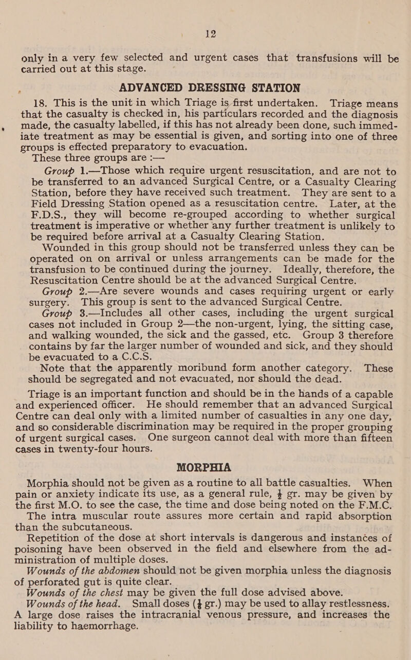 only in a very few selected and urgent cases that transfusions will be carried out at this stage. , ADVANCED DRESSING STATION 18. This is the unit in which Triage is first undertaken. Triage means that the casualty is checked in, his particulars recorded and the diagnosis made, the casualty labelled, if this has not already been done, such immed- iate treatment as may be essential is given, and sorting into one of three groups is effected preparatory to evacuation. These three groups are :— Group 1.—Those which require urgent resuscitation, and are not to be transferred to an advanced Surgical Centre, or a Casualty Clearing Station, before they have received such treatment. They are sent toa Field Dressing Station opened as a resuscitation centre. Later, at the F.D.S., they will become re-grouped according to whether surgical treatment is imperative or whether any further treatment is unlikely to be required before arrival at a Casualty Clearing Station. Wounded in this group should not be transferred unless they can be operated on on arrival or unless arrangements can be made for the transfusion to be continued during the journey. Ideally, therefore, the Resuscitation Centre should be at the advanced Surgical Centre. Group 2.—Are severe wounds and cases requiring urgent or early surgery. This group is sent to the advanced Surgical Centre. Group 3.—Includes all other cases, including the urgent surgical cases not included in Group 2—the non-urgent, lying, the sitting case, and walking wounded, the sick and the gassed, etc. Group 3 therefore contains by far the larger number of wounded and sick, and they should be evacuated to a C.C.S. Note that the apparently moribund form another category. These should be segregated and not evacuated, nor should the dead. Triage is an important function and should be in the hands of a capable and experienced officer. He should remember that an advanced Surgical Centre can deal only with a limited number of casualties in any one day, and so considerable discrimination may be required in the proper grouping of urgent surgical cases. One surgeon cannot deal with more than fifteen cases in twenty-four hours. MORPHIA Morphia should not be given as a routine to all battle casualties. When ain or anxiety indicate its use, as a general rule, 4 gr. may be given by the first M.O. to see the case, the time and dose being noted on the F.M.C. The intra muscular route assures more certain and rapid absorption than the subcutaneous. Repetition of the dose at short intervals is dangerous and instances of poisoning have been observed in the field and elsewhere from the ad- ministration of multiple doses. Wounds of the abdomen should not be given morphia unless the diagnosis of perforated gut is quite clear. Wounds of the chest may be given the full dose advised above. Wounds of the head. Small doses (3 gr.) may be used to allay restlessness. A large dose raises the intracranial venous pressure, and increases the liability to haemorrhage.