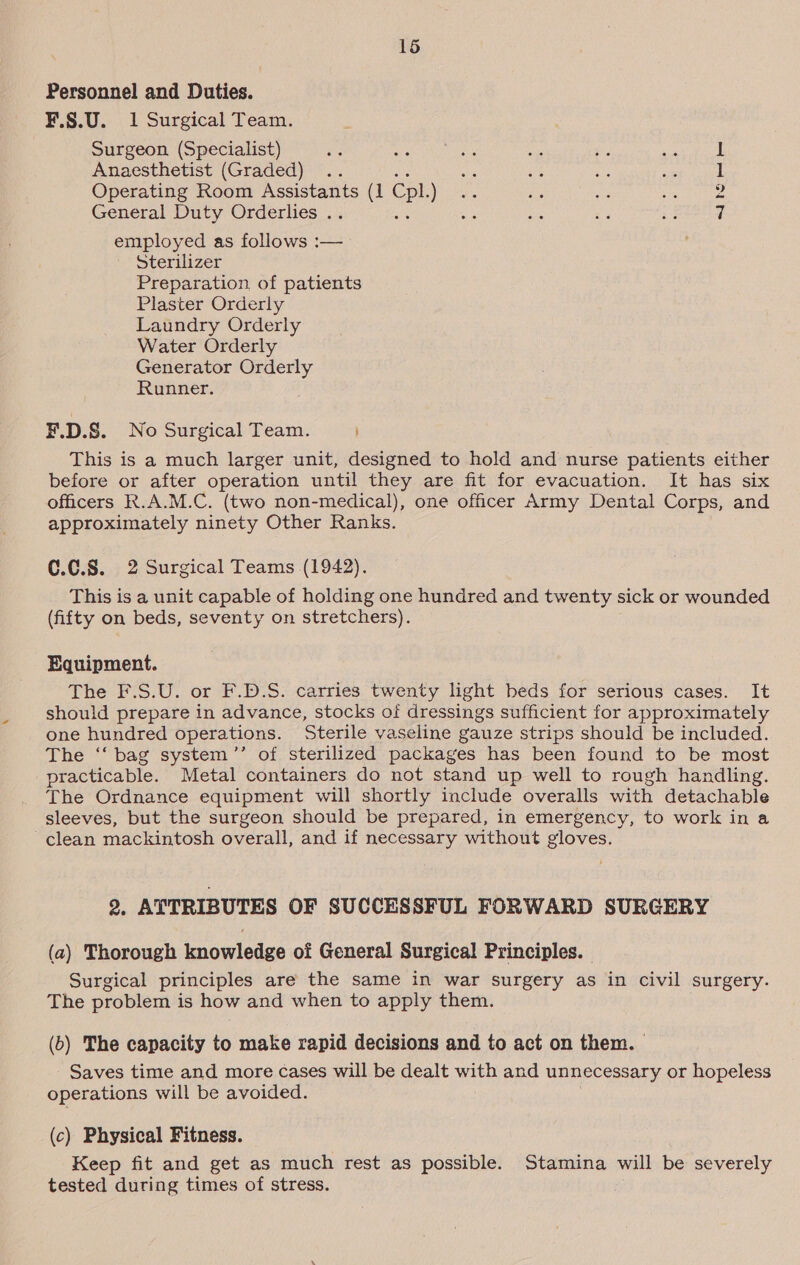 Personnel and Duties. F.§.U. 1 Surgical Team. Surgeon (Specialist) 1 Anaesthetist (Graded) .. oh a tags wie 1 Operating Room Assistants (1 Cpl eer. aie as wie ee General Duty Orderlies .. a dice ae cacti employed as follows :— Sterilizer Preparation of patients Plaster Orderly Laundry Orderly Water Orderly Generator Orderly Runner. F.D.S. No Surgical Team. This is a much larger unit, designed to hold and nurse patients either before or after operation until they are fit for evacuation. It has six officers R.A.M.C. (two non-medical), one officer Army Dental Corps, and approximately ninety Other Ranks. 0.0.8. 2 Surgical Teams (1942). This is a unit capable of holding one hundred and twenty sick or wounded (fifty on beds, seventy on stretchers). Equipment. The F.S.U. or F.D.S. carries twenty light beds for serious cases. It should prepare in advance, stocks of dressings sufficient for approximately one hundred operations. Sterile vaseline gauze strips should be included. The ‘‘ bag system’’ of sterilized packages has been found to be most practicable. Metal containers do not stand up well to rough handling. The Ordnance equipment will shortly include overalls with detachable sleeves, but the surgeon should be prepared, in emergency, to work in a clean mackintosh overall, and if necessary without gloves. 2. ATTRIBUTES OF SUCCESSFUL FORWARD SURGERY (a) Thorough knowledge of General Surgical Principles. Surgical principles are the same in war surgery as in civil surgery. The problem is how and when to apply them. (6) The capacity to make rapid decisions and to act on them. Saves time and more cases will be dealt with and unnecessary or hopeless operations will be avoided. (c) Physical Fitness. Keep fit and get as much rest as possible. Stamina will be severely tested during times of stress.