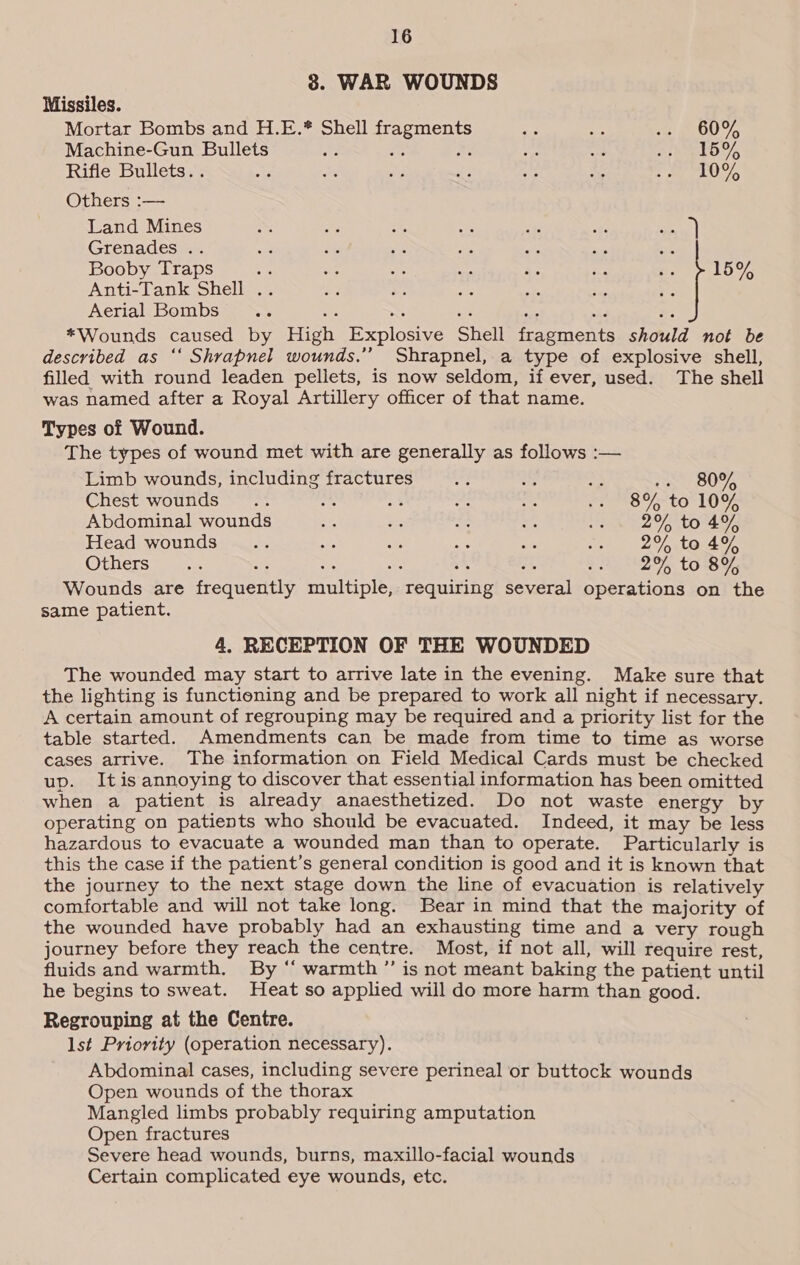 8. WAR WOUNDS Missiles. Mortar Bombs and H.E.* Shell fragments wy a oe OU Y, Machine-Gun Bullets Be oe bt me ate ARO V5 Rifle Bullets. . aS ae “A ue A x ib Why Others :— Land Mines SS AP Sa, ae 443 re sans | Grenades .. we Fee ‘es fis ws, a ie Booby Traps es “ile we se ee ae c tO Anti-Tank Shell . Aerial Bombs ste ~e wa ae nes =: *Wounds caused by High Explosive Shell fragments should not be described as ‘‘ Shrapnel wounds.”’ Shrapnel, a type of explosive shell, filled with round leaden pellets, is now seldom, if ever, used. The shell was named after a Royal Artillery officer of that name. Types of Wound. The types of wound met with are generally as follows :— Limb wounds, including fractures iss 2E a we 80% Chest wounds... _ s Se 2 weno 75° to LOSE Abdominal wounds ne ne Ac nes vee to 494 Head wounds... 8 uA oe oe an, | a/gy tana 9, Others”... oe php 82% C0585 Wounds are frequently multiple, requiring several operations on the same patient. 4. RECEPTION OF THE WOUNDED The wounded may start to arrive late in the evening. Make sure that the lighting is functioning and be prepared to work all night if necessary. A certain amount of regrouping may be required and a priority list for the table started. Amendments can be made from time to time as worse cases arrive. The information on Field Medical Cards must be checked up. Itis annoying to discover that essential information has been omitted when a patient is already anaesthetized. Do not waste energy by operating on patients who should be evacuated. Indeed, it may be less hazardous to evacuate a wounded man than to operate. Particularly is this the case if the patient’s general condition is good and it is known that the journey to the next stage down the line of evacuation is relatively comfortable and will not take long. Bear in mind that the majority of the wounded have probably had an exhausting time and a very rough journey before they reach the centre. Most, if not all, will require rest, fluids and warmth. By “‘ warmth ’”’ is not meant baking the patient until he begins to sweat. Heat so applied will do more harm than good. Regrouping at the Centre. lst Priority (operation necessary). Abdominal cases, including severe perineal or buttock wounds Open wounds of the thorax Mangled limbs probably requiring amputation Open fractures Severe head wounds, burns, maxillo-facial wounds Certain complicated eye wounds, etc.