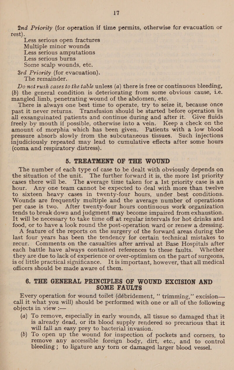 2nd Priority (for operation if time permits, otherwise fer evacuation or rest). ry. serious open fractures Multiple minor wounds Less serious amputations Less serious burns Some scalp wounds, etc. 3rd Priority (for evacuation). The remainder. Do not rush cases to the table unless (a) there is free or continuous bleeding, (b) the general condition is deteriorating from some obvious cause, Le. mangled limb, penetrating wound of the abdomen, etc. There is always one best time to operate, try to seize it, because once past it never returns. Transfusion should be started before operation in all exsanguinated patients and continue during and after it. Give fluids freely by mouth if possible, otherwise into a vein. Keep a check on the amount of morphia which has been given. Patients with a low blood pressure absorb slowly from the subcutaneous tissues. Such injections injudiciously repeated may lead to cumulative effects after some hours (coma and respiratory distress). 5. TREATMENT OF THE WOUND The number of each type of case to be dealt with obviously depends on the situation of the unit. The further forward it is, the more lst priority cases there will be. The average time taken for a Ist priority case is an hour. Any one team cannot be expected to deal with more than twelve to sixteen heavy cases in twenty-four hours, under best conditions. Wounds are frequently multiple and the average number of operations per case is two. After twenty-four hours continuous work organization tends to break down and judgment may become impaired from exhaustion. It will be necessary to take time off at regular intervals for hot drinks and food, or to have a look round the post-operation ward or renew a dressing. A feature of the reports on the surgery of the forward areas during the last four years has been the tendency for certain technical mistakes to recur. Comments on the casualties after arrival at Base Hospitals after each battle have always contained references to these faults. Whether they are due to lack of experience or over-optimism on the part of surgeons, is of little practical significance. Itis important, however, that all medical officers should be made aware of them. 6. THE GENERAL PRINCIPLES OF WOUND EXCISION AND SOME FAULTS Every operation for wound toilet (débridement, ‘‘ trimming,” excision— call it what you will) should be performed with one or all of the following objects in view :— (a) To remove, especially in early wounds, all tissue so damaged that it is already dead, or its blood supply rendered so precarious that it will fall an easy prey to bacterial invasion. (5) To open up the wound for inspection of pockets and corners, to remove any accessible foreign body, dirt, etc., and to control bleeding ; to ligature any torn or damaged larger blood vessel.