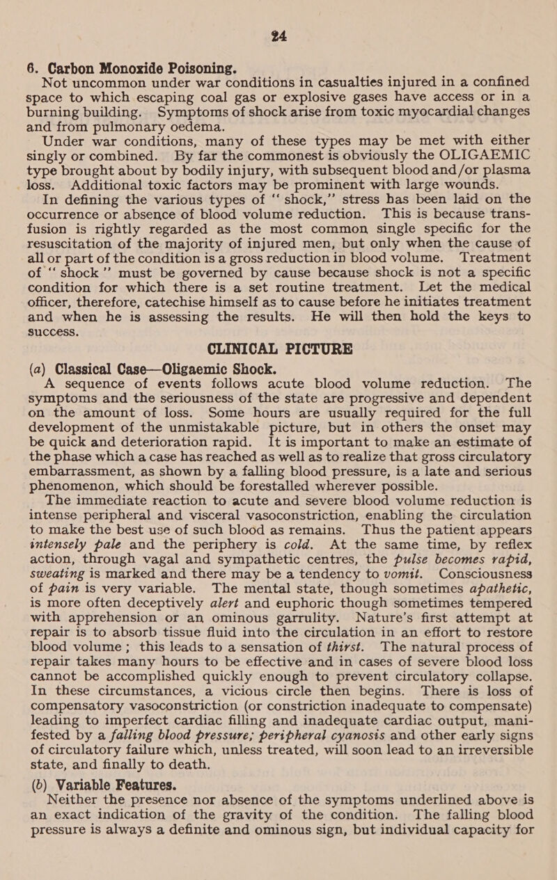 6. Carbon Monoxide Poisoning. Not uncommon under war conditions in casualties injured in a confined space to which escaping coal gas or explosive gases have access or in a burning building. Symptoms of shock arise from toxic myocardial changes and from pulmonary oedema. Under war conditions, many of these types may be met with either singly or combined. By far the commonest is obviously the OLIGAEMIC type brought about by bodily injury, with subsequent blood and/or plasma loss. Additional toxic factors may be prominent with large wounds. In defining the various types of ‘‘ shock,” stress has been laid on the occurrence or absence of blood volume reduction. This is because trans- fusion is rightly regarded as the most common, single specific for the resuscitation of the majority of injured men, but only when the cause of all or part of the condition is a gross reduction in blood volume. Treatment of ‘“‘ shock’ must be governed by cause because shock is not a specific condition for which there is a set routine treatment. Let the medical officer, therefore, catechise himself as to cause before he initiates treatment and when he is assessing the results. He will then hold the keys to success. CLINICAL PICTURE (a) Classical Case—Oligaemic Shock. A sequence of events follows acute blood volume reduction. The symptoms and the seriousness of the state are progressive and dependent on the amount of loss. Some hours are usually required for the full development of the unmistakable picture, but in others the onset may be quick and deterioration rapid. It is important to make an estimate of the phase which a case has reached as well as to realize that gross circulatory embarrassment, as shown by a falling blood pressure, is a late and serious phenomenon, which should be forestalled wherever possible. The immediate reaction to acute and severe blood volume reduction is intense peripheral and visceral vasoconstriction, enabling the circulation to make the best use of such blood as remains. Thus the patient appears intensely pale and the periphery is cold. At the same time, by reflex action, through vagal and sympathetic centres, the pulse becomes rapid, sweating is marked and there may be a tendency to vomit. Consciousness of pain is very variable. The mental state, though sometimes apathetic, is more often deceptively alert and euphoric though sometimes tempered with apprehension or an ominous garrulity. Nature’s first attempt at repair is to absorb tissue fluid into the circulation in an effort to restore blood volume ; this leads to a sensation of thirst. The natural process of repair takes many hours to be effective and in cases of severe blood loss cannot be accomplished quickly enough to prevent circulatory collapse. In these circumstances, a vicious circle then begins. There is loss of compensatory vasoconstriction (or constriction inadequate to compensate) leading to imperfect cardiac filling and inadequate cardiac output, mani- fested by a falling blood pressure; peripheral cyanosis and other early signs of circulatory failure which, unless treated, will soon lead to an irreversible state, and finally to death. (6) Variable Features. Neither the presence nor absence of the symptoms underlined above is an exact indication of the gravity of the condition. The falling blood pressure is always a definite and ominous sign, but individual capacity for