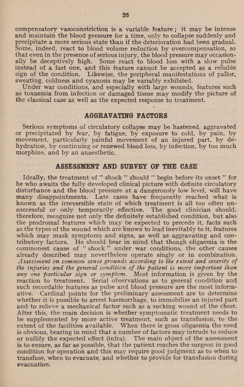 compensatory vasoconstriction is a variable feature; it may be intense and maintain the blood pressure for a time, only to collapse suddenly and precipitate a more serious state than if the deterioration had been gradual. Some, indeed, react to blood volume reduction by overcompensation, so that even in the presence of serious injury, the blood pressure may occasion- ally be deceptively high. Some react to blood loss with a slow pulse instead of a fast one, and this feature cannot be accepted as a reliable sign of the condition. Likewise, the peripheral manifestations of pallor, sweating, coldness and cyanosis may be variably exhibited. Under war conditions, and especially with large wounds, features such as toxaemia from infection or damaged tissue may modify the picture of the classical case as well as the expected response to treatment. AGGRAVATING FACTORS Serious symptoms of circulatory collapse may be hastened, aggravated or precipitated by fear, by fatigue, by exposure to cold, by pain, by movement, particularly painful movement of an injured part, by de- hydration, by continuing or renewed blood loss, by infection, by too much morphine, and by an anaesthetic. ASSESSMENT AND SURVEY OF THE CASE Ideally, the treatment of ‘‘ shock ”’ should ‘‘ begin before its onset ’’ for he who awaits the fully developed clinical picture with definite circulatory disturbance and the blood pressure at a dangerously low level, will have many disappointments. Late cases have frequently reached what is known, as the irreversible state of which treatment is all too often un- successful or only temporarily effective. The good clinician should, therefore, recognize not only the definitely established condition, but also the prodromal features which may be expected to precede it, facts such as the types of the wound which are known to lead inevitably to it, features which may mask symptoms and signs, as well as aggravating and con- tributory factors. He should bear in mind that though oligaemia is the commonest cause of ‘‘ shock’’ under war conditions, the other causes already described may nevertheless operate singly or in combination. Assessment on common sense grounds according to the extent and severity of the injuries and the general condition of the patient 1s more tmportant than any one particular sign or symptom. Most information is given by the reaction to treatment. Serial observations as to general condition and such recordable features as pulse and blood pressure are the most inform- ative. Cardinal points for the preliminary assessment are to determine whether it is possible to arrest haemorrhage, to immobilize an injured part and to relieve a mechanical factor such as a sucking wound of the chest. After this, the main decision is whether symptomatic treatment needs to be supplemented by more active treatment, such as transfusion, to the extent of the facilities available. When there is gross oligaemia the need is obvious, bearing in mind that a number of factors may intrude to reduce or nullify the expected effect (infra). The main object of the assessment is to ensure, as far as possible, that the patient reaches the surgeon in good condition for operation and this may require good judgment as to when to transfuse, when to evacuate, and whether to provide for transfusion during evacuation.