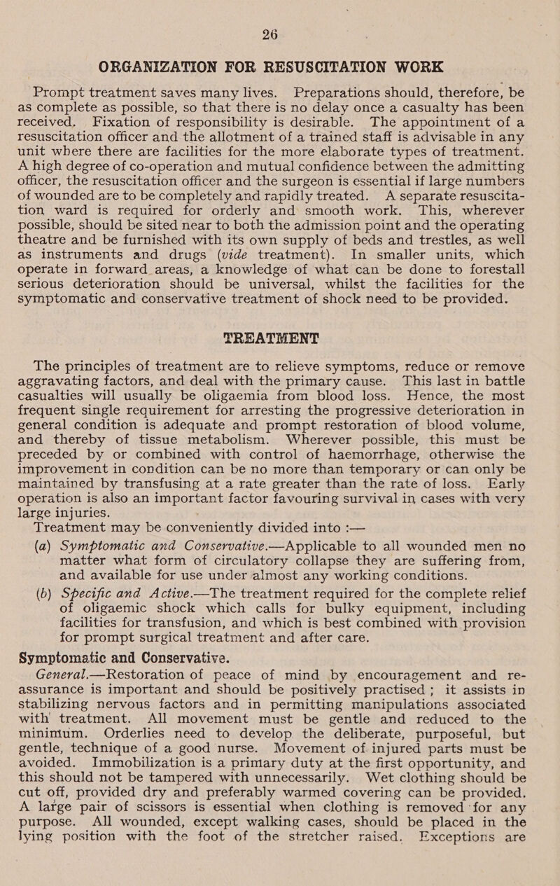 ORGANIZATION FOR RESUSCITATION WORK Prompt treatment saves many lives. Preparations should, therefore, be as complete as possible, so that there is no delay once a casualty has been received. Fixation of responsibility is desirable. The appointment of a resuscitation officer and the allotment of a trained staff is advisable in any unit where there are facilities for the more elaborate types of treatment. A high degree of co-operation and mutual confidence between the admitting officer, the resuscitation officer and the surgeon is essential if large numbers of wounded are to be completely and rapidly treated. A separate resuscita- tion ward is required for orderly and smooth work. ‘This, wherever possible, should be sited near to both the admission point and the operating theatre and be furnished with its own supply of beds and trestles, as well as instruments and drugs (vide treatment). In smaller units, which operate in forward areas, a knowledge of what can be done to forestall serious deterioration should be universal, whilst the facilities for the symptomatic and conservative treatment of shock need to be provided. TREATMENT The principles of treatment are to relieve symptoms, reduce or remove aggravating factors, and deal with the primary cause. This last in battle casualties will usually be oligaemia from blood loss. Hence, the most frequent single requirement for arresting the progressive deterioration in general condition is adequate and prompt restoration of blood volume, and thereby of tissue metabolism. Wherever possible, this must be preceded by or combined with control of haemorrhage, otherwise the improvement in condition can be no more than temporary or can only be maintained by transfusing at a rate greater than the rate of loss. Early operation is also an important factor favouring survival in cases with very large injuries. Treatment may be conveniently divided into :— (a) Symptomatic and Conservative.—Applicable to all wounded men no matter what form of circulatory collapse they are suffering from, and available for use under almost any working conditions. (b) Specific and Active.—The treatment required for the complete relief of oligaemic shock which calls for bulky equipment, including facilities for transfusion, and which is best combined with provision for prompt surgical treatment and after care. Symptomatic and Conservative. General.—Restoration of peace of mind by encouragement and re- assurance is important and should be positively practised ; it assists in stabilizing nervous factors and in permitting manipulations associated with treatment. All movement must be gentle and reduced to the minimum. Orderlies need to develop. the deliberate, purposeful, but gentle, technique of a good nurse. Movement of injured parts must be avoided. Immobilization is a primary duty at the first opportunity, and this should not be tampered with unnecessarily. Wet clothing should be cut off, provided dry and preferably warmed covering can be provided. A large pair of scissors is essential when clothing is removed ‘for any purpose. All wounded, except walking cases, should be placed in the lying position with the foot of the stretcher raised. Exceptions are