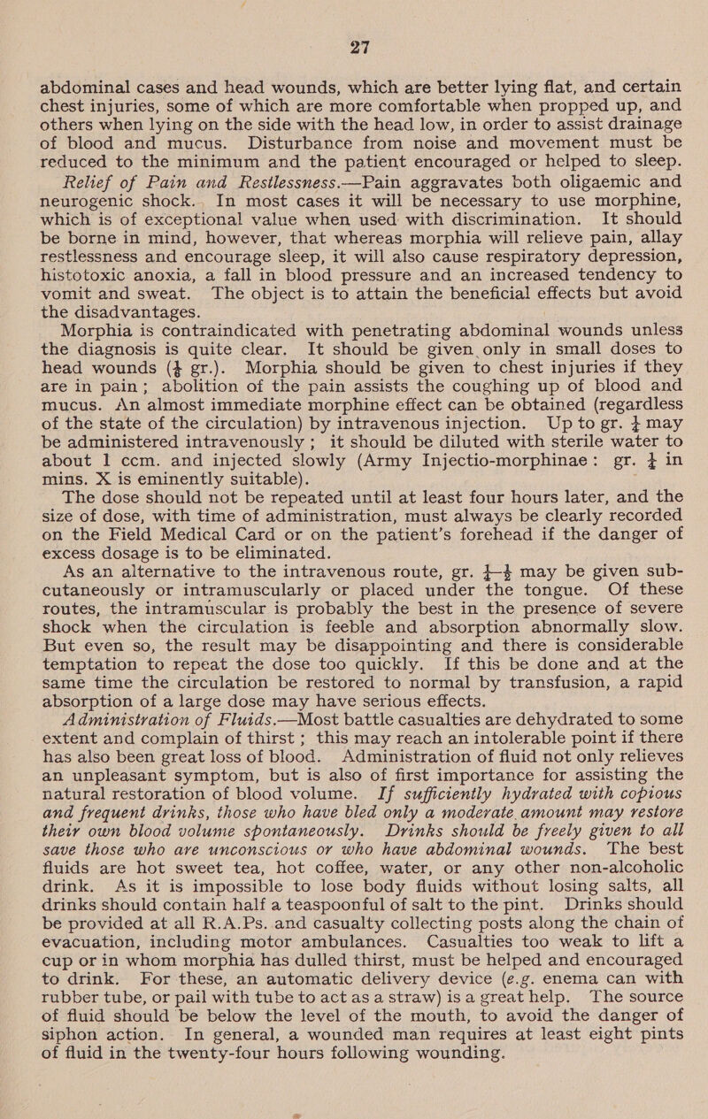 abdominal cases and head wounds, which are better lying flat, and certain chest injuries, some of which are more comfortable when propped up, and others when lying on the side with the head low, in order to assist drainage of blood and mucus. Disturbance from noise and movement must be reduced to the minimum and the patient encouraged or helped to sleep. Relief of Pain and Restlessness.—Pain aggravates both oligaemic and neurogenic shock.. In most cases it will be necessary to use morphine, which is of exceptional value when used with discrimination. It should be borne in mind, however, that whereas morphia will relieve pain, allay restlessness and encourage sleep, it will also cause respiratory depression, histotoxic anoxia, a fall in blood pressure and an increased tendency to vomit and sweat. The object is to attain the beneficial effects but avoid the disadvantages. Morphia is contraindicated with penetrating abdominal wounds unless the diagnosis is quite clear. It should be given only in small doses to head wounds (4 gr.). Morphia should be given to chest injuries if they are in pain; abolition of the pain assists the coughing up of blood and mucus. An almost immediate morphine effect can be obtained (regardless of the state of the circulation) by intravenous injection. Upto gr. } may be administered intravenously ; it should be diluted with sterile water to about 1 ccm. and injected slowly (Army Injectio-morphinae: gr. } in mins. X is eminently suitable). The dose should not be repeated until at least four hours later, and the size of dose, with time of administration, must always be clearly recorded on the Field Medical Card or on the patient’s forehead if the danger of excess dosage is to be eliminated. As an alternative to the intravenous route, gr. }-4 may be given sub- cutaneously or intramuscularly or placed under the tongue. Of these routes, the intramuscular is probably the best in the presence of severe shock when the circulation is feeble and absorption abnormally slow. But even so, the result may be disappointing and there is considerable temptation to repeat the dose too quickly. If this be done and at the same time the circulation be restored to normal by transfusion, a rapid absorption of a large dose may have serious effects. Administration of Fluids.—Most battle casualties are dehydrated to some _ extent and complain of thirst ; this may reach an intolerable point if there has also been great loss of blood. Administration of fluid not only relieves an unpleasant symptom, but is also of first importance for assisting the natural restoration of blood volume. If sufficiently hydrated with copious and frequent drinks, those who have bled only a modevate.amount may restore their own blood volume spontaneously. Drinks should be freely given to all save those who are unconscious or who have abdominal wounds. The best fluids are hot sweet tea, hot coffee, water, or any other non-alcoholic drink. As it is impossible to lose body fluids without losing salts, all drinks should contain half a teaspoonful of salt to the pint. Drinks should be provided at all R.A.Ps. and casualty collecting posts along the chain of evacuation, including motor ambulances. Casualties too weak to lift a cup or in whom morphia has dulled thirst, must be helped and encouraged to drink. For these, an automatic delivery device (e.g. enema can with rubber tube, or pail with tube to act asa straw) isa greathelp. The source of fluid should be below the level of the mouth, to avoid the danger of siphon action. In general, a wounded man requires at least eight pints of fluid in the twenty-four hours following wounding.