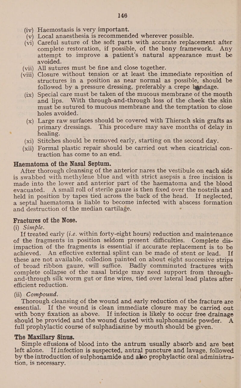 (iv) Haemostasis is very important. (v) Local anaesthesia is recommended wherever possible. (vi) Careful suture of the soft parts with accurate replacement after complete restoration, if possible, of the bony framework. Any attempt to improve a patient’s natural appearance must be avoided. (vii) All sutures must be fine and close together. (viii) Closure without tension or at least the immediate reposition of structures in a position as near normal as possible, should be followed by a pressure dressing, preferably a crepe bandage. (ix) Special care must be taken of the mucous membrane of the mouth and lips. With through-and-through loss of the cheek the skin must be sutured to mucous membrane and the temptation to close holes avoided. (x) Large raw surfaces should be covered with Thiersch skin grafts as primary dressings. This procedure may save months of delay in healing. . (xi) Stitches should be removed early, starting on the second day. (xii) Formal plastic repair should be carried out when cicatricial con- traction has come to an end. Haematoma of the Nasal Septum. After thorough cleansing of the anterior nares the vestibule on each side is swabbed with methylene blue and with strict asepsis a free incision is made into the lower and anterior part of the haematoma and the blood evacuated. A small roll of sterile gauze is then fixed over the nostrils and held in position by tapes tied across the back of the head. If neglected, a septal haematoma is liable to become infected with abscess formation and destruction of the median cartilage. - Fractures of the Nose. (i) Simple. If treated early (7.e. within forty-eight hours) reduction and maintenance of the fragments in position seldom present difficulties. Complete dis- impaction of the fragments is essential if accurate replacement is to be achieved. An effective external splint can be made of stent or lead. If these are not available, collodion painted on about eight successive strips of broad ribbon gauze, will suffice. Badly comminuted fractures with complete collapse of the nasal bridge may need support from through- and-through silk worm gut or fine wires, tied over lateral lead plates after efficient reduction. (ii) Compound. ) Thorough cleansing of the wound and early reduction of the fracture are essential. If the wound is clean immediate closure may be carried out with bony fixation as above. If infection is likely to occur free drainage should be provided and the wound dusted with sulphonamide powder. A full prophylactic course of sulphadiazine by mouth should be given. The Maxillary Sinus. Simple effusions of blood into the antrum usually absorb and are best left alone. If infection is suspected, antral puncture and lavage, followed by the introduction of sulphonamide and also prophylactic oral administra- tion, is necessary.