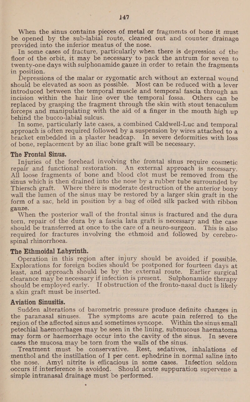 When the sinus contains pieces of metal or fragments of bone it must be opened by the sub-labial route, cleaned out and counter drainage provided into the inferior meatus of the nose. In some cases of fracture, particularly when there is depression of the floor of the orbit, it may be necessary to pack the antrum for seven to twenty-one days with sulphonamide gauze in order to retain the fragments in position. Depressions of the malar or zygomatic arch without an external wound should be elevated as soon as possible. Most can be reduced with a lever introduced between the temporal muscle and temporal fascia through an incision within the hair line over the temporal fossa. Others can be replaced by grasping the fragment through the skin with stout tenaculum forceps and manipulating with the aid of a finger in the mouth high up behind the bucco-labial sulcus. In some, particularly late cases, a combined Caldwell-Luc and temporal approach is often required followed by a suspension by wires attached to a bracket embedded in a plaster headcap. In severe deformities with loss of bone, replacement by an iliac bone graft will be necessary. The Frontal Sinus. : Injuries of the forehead involving the frontal sinus require cosmetic repair and functional restoration. An external approach is necessary. All loose fragments of bone and blood clot must be removed from the sinus which is then drained into the nose by a rubber tube surrounded by Thiersch graft. Where there is moderate destruction of the anterior bony wall the lumen of the sinus may be restored by a larger skin graft in the form of a sac, held in position by a bag of oiled silk packed with ribbon auze. Z When the posterior wall of the frontal sinus is fractured and the dura torn, repair of the dura by a fascia lata graft is necessary and the case should be transferred at once to the care of a neuro-surgeon. This is also required for fractures involving the ethmoid and followed by cerebro- spinal rhinorrhoea. The Ethmoidal Labyrinth. Operation in this region after injury should be avoided if possible. Explorations for foreign bodies should be postponed for fourteen days at least, and approach should be by the external route. Earlier surgical clearance may be necessary if infection is present. Sulphonamide therapy should be employed early. If obstruction of the fronto-nasal duct is likely a skin graft must be inserted. Aviation Sinusitis. . Sudden alterations of barometric pressure produce definite changes in the paranasal sinuses. The symptoms are acute pain referred to the region of the affected sinus and sometimes syncope. Within the sinus small petechial haemorrhages may be seen in the lining, submucous haematoma may form or haemorrhage occur into the cavity of the sinus. In severe cases the mucosa may be torn from the walls of the sinus. fio Treatment must be conservative. Rest, sedatives, inhalations of menthol and the instillation of 1 per cent. ephedrine in normal saline into the nose. Amyl nitrite is efficacious in some cases. Infection seldom occurs if interference is avoided. Should acute suppuration supervene a simple intranasal drainage must be performed.