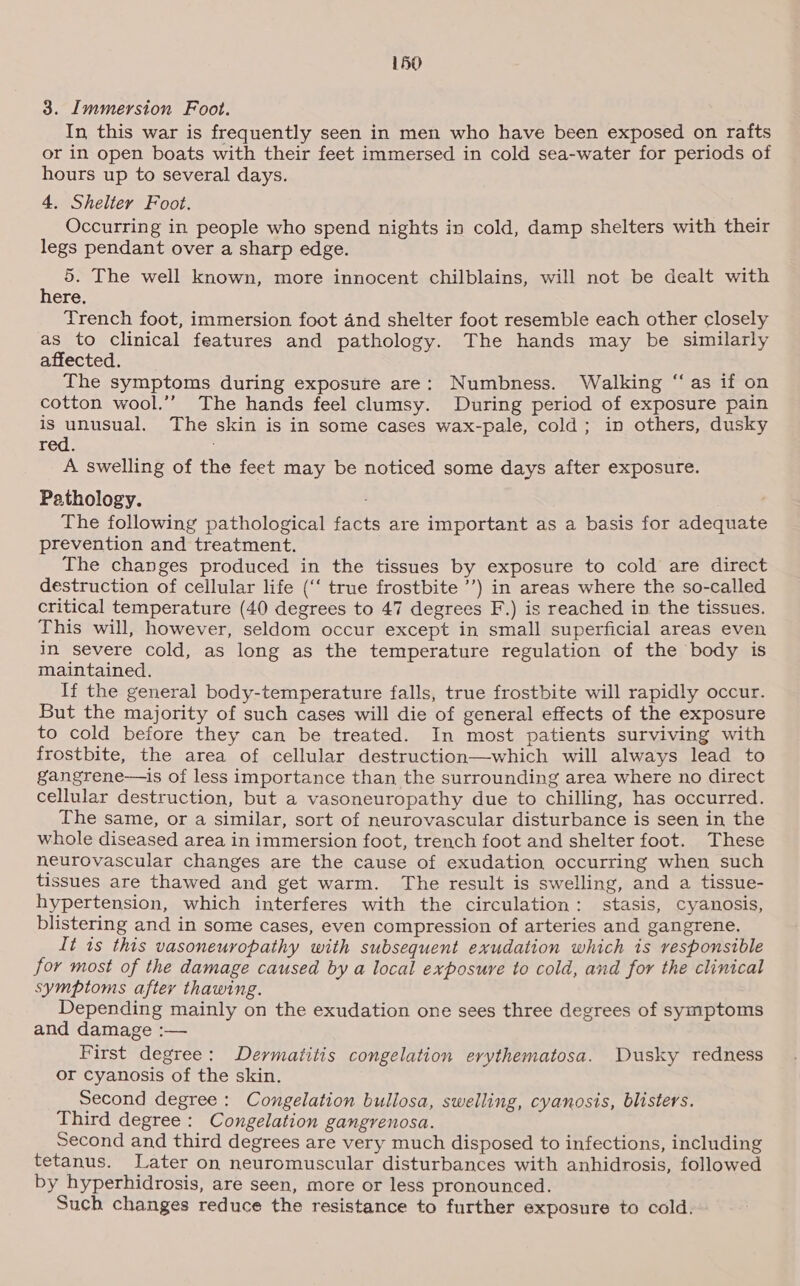 3. Immersion Foot. In this war is frequently seen in men who have been exposed on rafts or in open boats with their feet immersed in cold sea-water for periods of hours up to several days. 4, Shelter Foot. j : Occurring in people who spend nights in cold, damp shelters with their legs pendant over a sharp edge. 5. The well known, more innocent chilblains, will not be dealt with here, Trench foot, immersion foot and shelter foot resemble each other closely as to clinical features and pathology. The hands may be similarly affected. The symptoms during exposure are: Numbness. Walking “as if on cotton wool.’ The hands feel clumsy. During period of exposure pain is unusual. The skin is in some cases wax-pale, cold; in others, dusky red. A swelling of the feet may be noticed some days after exposure. Pathology. , The following pathological facts are important as a basis for adequate prevention and treatment. ; The changes produced in the tissues by exposure to cold are direct destruction of cellular life (“‘ true frostbite ’’) in areas where the so-called critical temperature (40 degrees to 47 degrees F.) is reached in the tissues. This will, however, seldom occur except in small superficial areas even in severe cold, as long as the temperature regulation of the body is maintained. If the general body-temperature falls, true frostbite will rapidly occur. But the majority of such cases will die of general effects of the exposure to cold before they can be treated. In most patients surviving with frostbite, the area of cellular destruction—which will always lead to gangrene—is of less importance than the surrounding area where no direct cellular destruction, but a vasoneuropathy due to chilling, has occurred. The same, or a similar, sort of neurovascular disturbance is seen in the whole diseased area in immersion foot, trench foot and shelter foot. These neurovascular changes are the cause of exudation occurring when such tissues are thawed and get warm. The result is swelling, and a tissue- hypertension, which interferes with the circulation: stasis, cyanosis, blistering and in some cases, even compression of arteries and gangrene. It is this vasoneuropathy with subsequent exudation which is vesponsible for most of the damage caused by a local exposure to cold, and for the clinical symptoms after thawing. Depending mainly on the exudation one sees three degrees of symptoms and damage :— First degree: Dermatitis congelation erythematosa. Dusky redness or cyanosis of the skin. Second degree: Congelation bullosa, swelling, cyanosis, blisters. Third degree: Congelation gangrenosa. Second and third degrees are very much disposed to infections, including tetanus. Later on neuromuscular disturbances with anhidrosis, followed by hyperhidrosis, are seen, more or less pronounced. Such changes reduce the resistance to further exposure to cold.