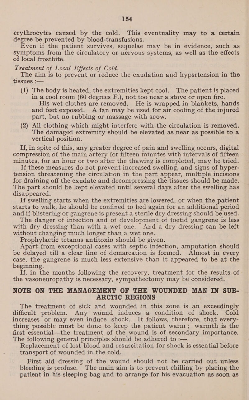 erythrocytes caused by the cold. This eventuality may to a certain degree be prevented by blood-transfusions. Even if the patient survives, sequelae may be in evidence, such as symptoms from the circulatory or nervous systems, as well as the effects of local frostbite. Treatment of Local Effects of Cold. The aim is to prevent or reduce the exudation and hypertension in the tissues :— (1) The body is heated, the extremities kept cool. The patient is placed in a cool room (60 degrees F.), not too near a stove or open fire. His wet clothes are removed. He is wrapped in blankets, hands and feet exposed. A fan may be used for air cooling of the injured part, but no rubbing or massage with snow. (2) All clothing which might interfere with the circulation is removed. The damaged extremity should be elevated as near as possible to a vertical position. If, in spite of this, any greater degree of pain and swelling occurs, digital compression of the main artery for fifteen minutes with intervals of fifteen minutes, for an hour or two after the thawing is completed, may be tried. If these measures do not prevent increased swelling, and signs of hyper- tension threatening the circulation in the part appear, multiple incisions for draining off the exudate and decompressing the tissues should be made. The part should be kept elevated until several days after the swelling has disappeared. If swelling starts when the extremities are lowered, or when the patient starts to walk, he should be confined to bed again for an additional period and if blistering or gangrene is present a sterile dry dressing should be used. The danger of infection and of development of foetid gangrene is less with dry dressing than with a wet one. And a dry dressing can be left without changing much longer than a wet one. Prophylactic tetanus antitoxin should be given. Apart from exceptional cases with septic infection, amputation should be delayed till a clear line of demarcation is formed. Almost in every case, the gangrene is much less extensive than it appeared to be at the beginning. If, in the months following the recovery, treatment for the results of the vasoneuropathy is necessary, sympathectomy may be considered. NOTE ON THE MANAGEMENT OF THE WOUNDED MAN IN SUB- ARCTIC REGIONS The treatment of sick and wounded in this zone is an exceedingly difficult problem. Any wound induces a condition of shock. Cold increases or may even induce shock. It follows, therefore, that every- thing possible must be done to keep the patient warm; warmth is the first essential—the treatment of the wound is of secondary importance. The following general principles should be adhered to :— Replacement of lost blood and resuscitation for shock is essential before transport of wounded in the cold. First aid dressing of the wound should not be carried out unless bleeding is profuse. The main aim is to prevent chilling by placing the patient in his sleeping bag and to arrange for his evacuation as soon as