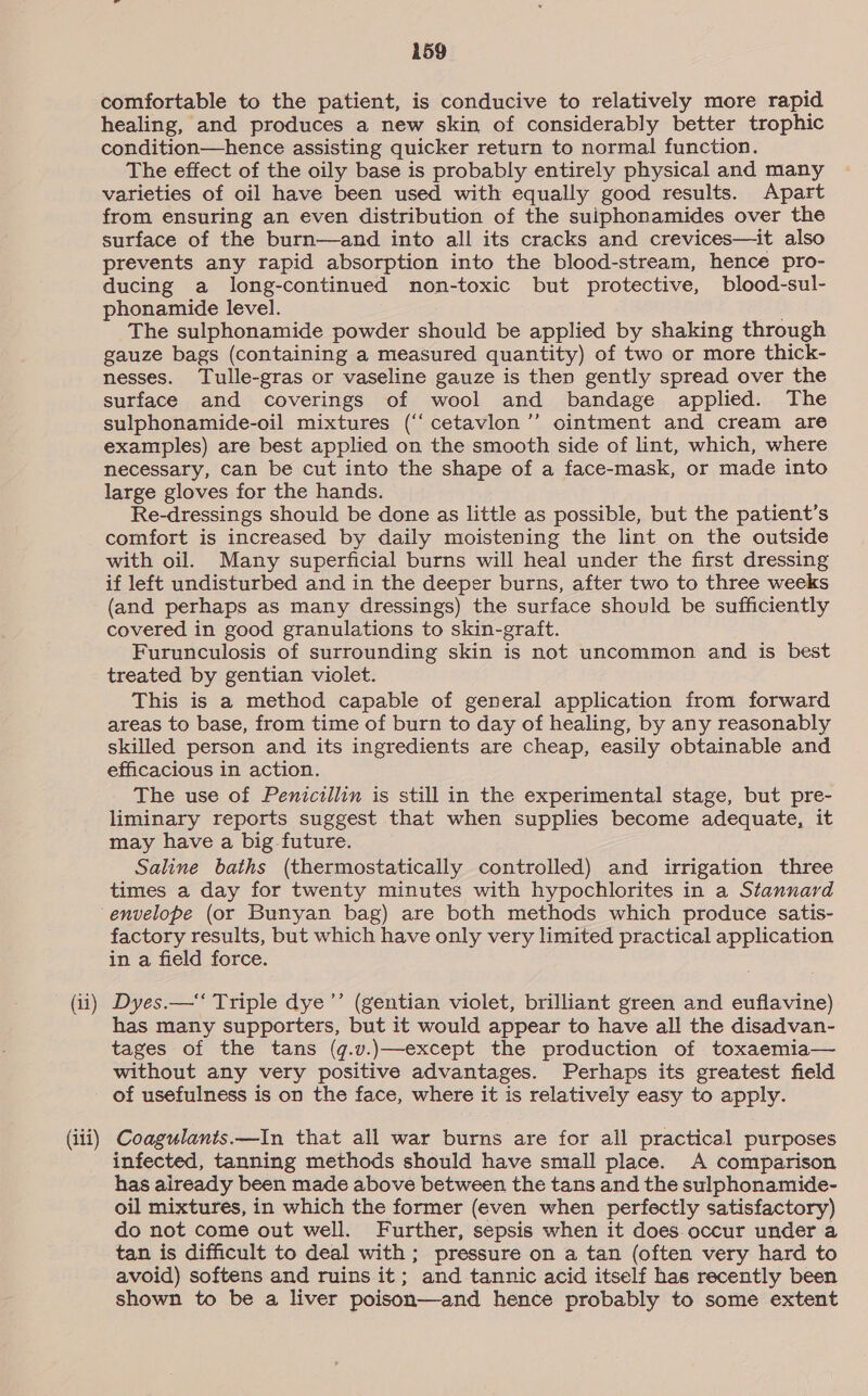(iii) 159 comfortable to the patient, is conducive to relatively more rapid healing, and produces a new skin of considerably better trophic condition—hence assisting quicker return to normal function. The effect of the oily base is probably entirely physical and many varieties of oil have been used with equally good results. Apart from ensuring an even distribution of the suiphonamides over the surface of the burn—and into all its cracks and crevices—it also prevents any rapid absorption into the blood-stream, hence pro- ducing a long-continued non-toxic but protective, blood-sul- phonamide level. The sulphonamide powder should be applied by shaking through gauze bags (containing a measured quantity) of two or more thick- nesses. Tulle-gras or vaseline gauze is then gently spread over the surface and coverings of wool and bandage applied. The sulphonamide-oil mixtures (‘‘cetavlon ’”’ ointment and cream are examples) are best applied on the smooth side of lint, which, where necessary, can be cut into the shape of a face-mask, or made into large gloves for the hands. Re-dressings should be done as little as possible, but the patient’s comfort is increased by daily moistening the lint on the outside with oil. Many superficial burns will heal under the first dressing if left undisturbed and in the deeper burns, after two to three weeks (and perhaps as many dressings) the surface should be sufficiently covered in good granulations to skin-graft. Furunculosis of surrounding skin is not uncommon and is best treated by gentian violet. This is a method capable of general application from forward areas to base, from time of burn to day of healing, by any reasonably skilled person and its ingredients are cheap, easily obtainable and efficacious in action. The use of Penicillin is still in the experimental stage, but pre- liminary reports suggest that when supplies become adequate, it may have a big future. Saline baths (thermostatically controlled) and irrigation three times a day for twenty minutes with hypochlorites in a Stannard envelope (or Bunyan bag) are both methods which produce satis- factory results, but which have only very limited practical application in a field force. has many supporters, but it would appear to have all the disadvan- tages of the tans (q.v.)—except the production of toxaemia— without any very positive advantages. Perhaps its greatest field of usefulness is on the face, where it is relatively easy to apply. Coagulants.—In that all war burns are for all practical purposes infected, tanning methods should have small place. A comparison has already been made above between the tans and the sulphonamide- oil mixtures, in which the former (even when perfectly satisfactory) do not come out well. Further, sepsis when it does. occur under a tan is difficult to deal with; pressure on a tan (often very hard to avoid) softens and ruins it; and tannic acid itself has recently been shown to be a liver poison—and hence probably to some extent