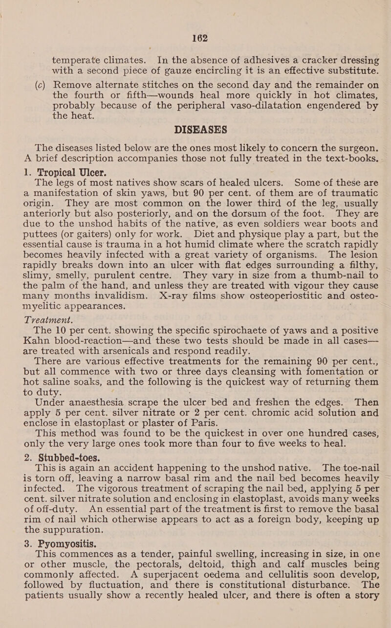 temperate climates. In the absence of adhesives a cracker dressing with a second piece of gauze encircling it is an effective substitute. (c) Remove alternate stitches on the second day and the remainder on the fourth or fifth—wounds heal more quickly in hot climates, probably because of the peripheral vaso-dilatation engendered by the heat. DISEASES The diseases listed below are the ones most likely to concern the surgeon. A brief description accompanies those not fully treated in the text-books. 1. Tropical Ulcer. The legs of most natives show scars of healed ulcers. Some of these are a manifestation of skin yaws, but 90 per cent. of them are of traumatic origin. They are most common on the lower third of the leg, usually anteriorly but also posteriorly, and on the dorsum of the foot. They are due to the unshod habits of the native, as even soldiers wear boots and puttees (or gaiters) only for work. Diet and physique play a part, but the essential cause is trauma in a hot humid climate where the scratch rapidly becomes heavily infected with a great variety of organisms. The lesion rapidly breaks down into an ulcer with flat edges surrounding a filthy, slimy, smelly, purulent centre. They vary in size from a thumb-nail to the palm of the hand, and unless they are treated with vigour they cause many months invalidism. X-ray films show osteoperiostitic and osteo- myelitic appearances. Treatment. The 10 per cent. showing the specific spirochaete of yaws and a positive Kahn blood-reaction—and these two tests should be made in all cases— are treated with arsenicals and respond readily. There are various effective treatments for the remaining 90 per cent., but all commence with two or three days cleansing with fomentation or hot saline soaks, and the OBOE? is the quickest way of returning them to duty. Under anaesthesia scrape the ulcer bed and freshen the edges. Then apply 5 per cent. silver nitrate or 2 per cent. chromic acid solution and enclose in elastoplast or plaster of Paris. This method was found to be the quickest in over one hundred cases, only the very large ones took more than four to five weeks to heal. 2. Stubbed-toes. This is again an accident happening to the unshod native. The toe-naii is torn off, leaving a narrow basal rim and the nail bed becomes heavily infected. The vigorous treatment of scraping the nail bed, applying 5 per cent. silver nitrate solution and enclosing in elastoplast, avoids many weeks of off-duty. An essential part of the treatment is first to remove the basal rim of nail which otherwise appears to act as a foreign body, keeping up the suppuration. 3. Pyomyositis. This commences as a tender, painful swelling, increasing in size, in one or other muscle, the pectorals, deltoid, thigh and calf muscles being commonly affected. A superjacent oedema and cellulitis soon develop, followed by fluctuation, and there is constitutional disturbance. The patients usually show a recently healed ulcer, and there is often a story