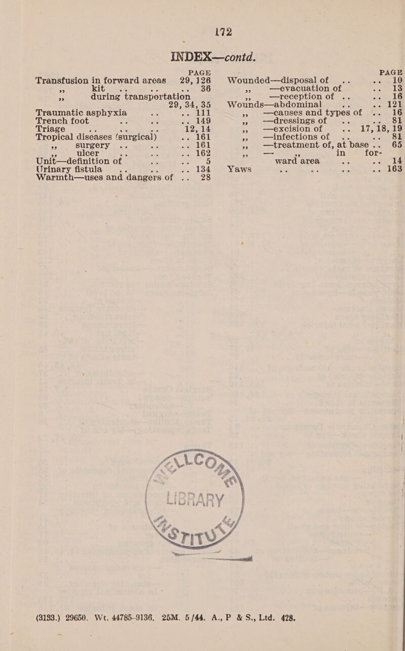 INDEX—contd. PAGE PAGE Transfusion in forward areas 29, 126 Wounded—disposal of .. hit a5 kita Bye Bo ate a8 —evacuation of Ae a rp during transportation —reception of 16 9, a 35 Wounds—abdominal , See Traumatic Sephygs 111 &gt; causes and types Of jftek LO Trench foot . 149 » ——dressings of Oe Triage 12,14 &gt; excision of ily(a Ae 19 eopical diseases (surgical) 161 » infections of .. 81 BS AN SIS) 161 +» treatment of, at base . 65 ulce 162 - in for- Unie maeniition of 5 ward area Per) pl Urinary fistula 134 Yaws . zs - 163 Warmth—uses and ‘dangers of  (3183.) 29650. Wt. 44785-9136, 25M. 5 /44.