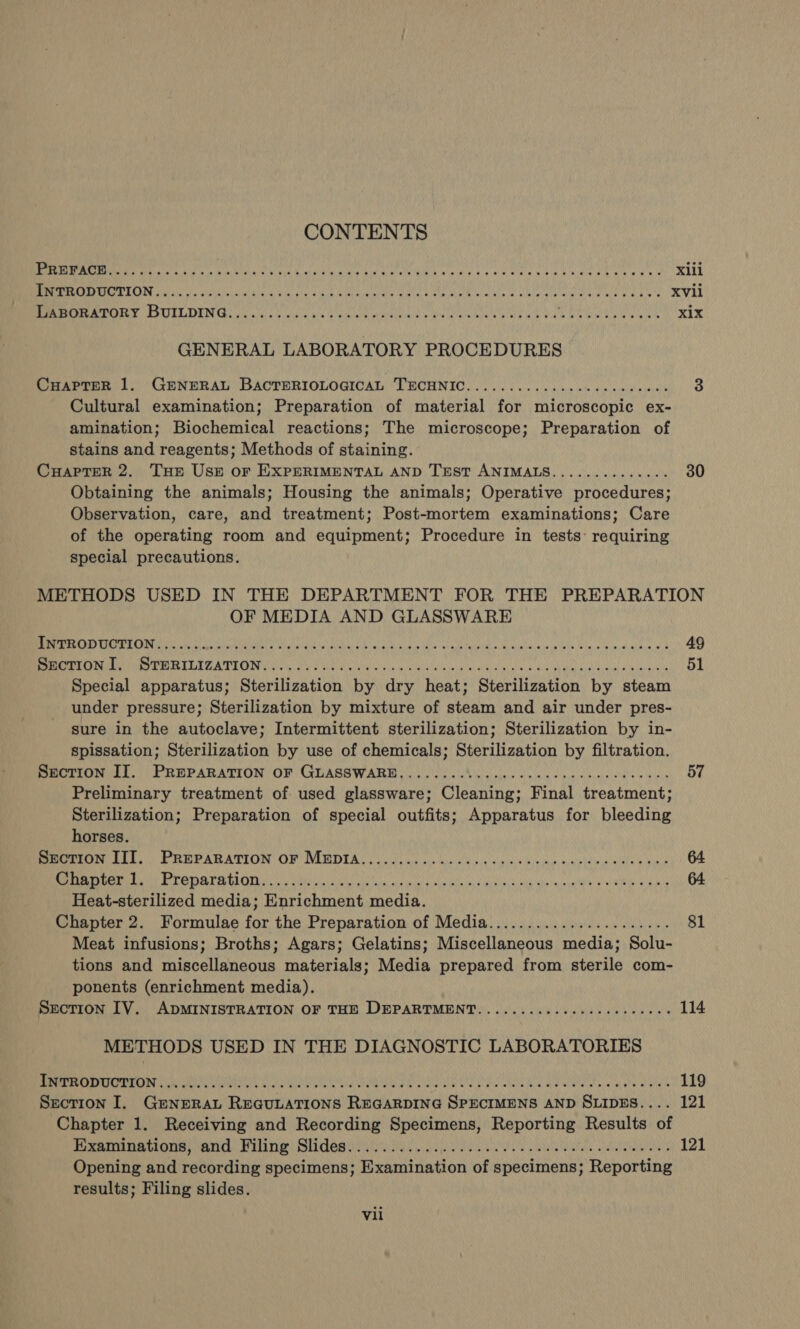 CONTENTS a 0 Pade ays pale ate Ons Ae May Baa ie ANT RN AR AORN cn REE eC GN Sa Xlll Las dint UE aan ER Abe alain RUS LEAMA AN a AS a AEA kts A AO a XVll ESOS SSUIT OES es he gf LM Aaa Eula the eanere tay ait ae mie toate at xix GENERAL LABORATORY PROCEDURES CHapTeR 1. GENERAL BACTERIOLOGICAL TECHNIC..............0ceceeeees 3 Cultural examination; Preparation of material for microscopic ex- amination; Biochemical reactions; The microscope; Preparation of stains and reagents; Methods of staining. CuapteR 2. Tue Usn or EXPERIMENTAL AND Trest ANIMALS.............. 30 Obtaining the animals; Housing the animals; Operative procedures; Observation, care, and treatment; Post-mortem examinations; Care of the operating room and equipment; Procedure in tests’ requiring special precautions. METHODS USED IN THE DEPARTMENT FOR THE PREPARATION OF MEDIA AND GLASSWARE POC. Cece gE at as S01 SSS MCE EN REAR BBO SAR Sy 0 ASN, RO ARE 49 eee LELZATEOU Cth OME UST ne alee air ieiaca ikea ta wala ai aliecs Aca BLabRbana th aa oa tha 51 Special apparatus; Sterilization by dry heat; Sterilization by steam under pressure; Sterilization by mixture of steam and air under pres- sure in the autoclave; Intermittent sterilization; Sterilization by in- spissation; Sterilization by use of chemicals; Sterilization by filtration. Beoriiterl.)) PREPARATION OF GUASSWARI 0). A lye doled soy oboe s wits 57 Preliminary treatment of used glassware; Cleaning; Final treatment; Sterilization; Preparation of special outfits; Apparatus for bleeding horses. PTO LES, PREPARATION OF IMBDIA Sein kisnale sis isins'oevchap. sunielainonulats uae 64 co SEINE ae ee. 1c Ha CT ae eS AO pv ora A RCN ee BRAT ee RS 64 Heat-sterilized media; Enrichment media. Chapter 2. Formulae for the Preparation of Media...................... 81 Meat infusions; Broths; Agars; Gelatins; Miscellaneous media; Solu- tions and miscellaneous materials; Media prepared from sterile com- ponents (enrichment media). Section IV. ADMINISTRATION OF THE DEPARTMENT.............0000eeeees 114 METHODS USED IN THE DIAGNOSTIC LABORATORIES MUR RR CN AERC LRN HRS Wei Laie ae eee UM a ata aa He NS PPPS bee eee Ma wa aR aca hay ahaa G 119 Section I. GeNnERAL REGULATIONS REGARDING SPECIMENS AND SLIDES.... 121 Chapter 1. Receiving and Recording Specimens, Reporting Results of FURR AIOE CATT MUN) GUTOR aide, ead neal plate atie ViSU UN ies 121 Opening and recording specimens; Examination of specimens; Reporting results; Filing slides.