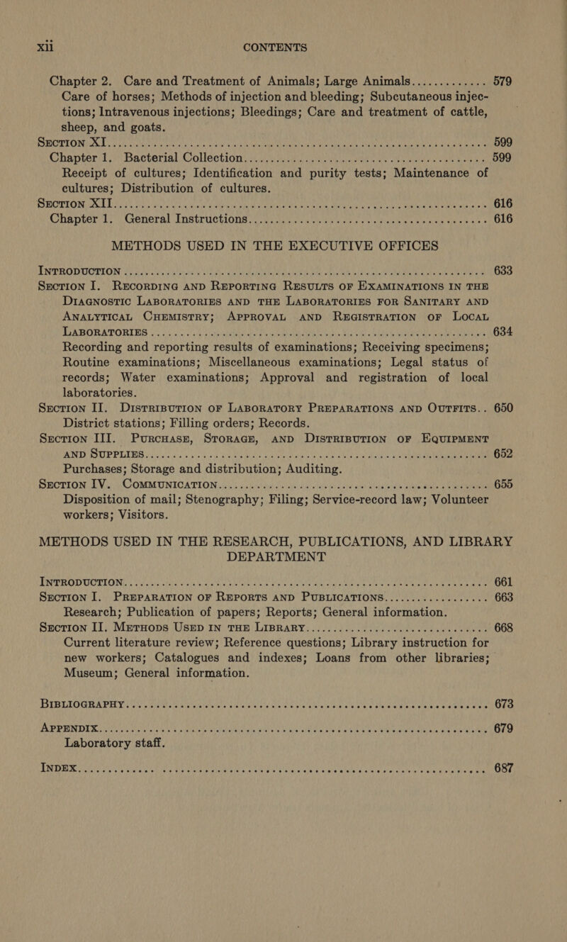 Chapter 2. Care and Treatment of Animals; Large Animals............. 579 Care of horses; Methods of injection and bleeding; Subcutaneous injec- tions; Intravenous injections; Bleedings; Care and treatment of cattle, sheep, and goats. PIRIOT IO NTE Ore chil ON cok scare acne 4 ark CHEN Mama Ge eau ver ERTS Merit CoAk nN gor Miers 599 Chanter/1. &gt; Bacterial Collection, 3.5 toes lh eine eae ene Sake Wok ae 599 Receipt of cultures; Identification and purity tests; Maintenance of cultures; Distribution of cultures. MECTION MR DOS. WoC Lis Og ia ak ec LMHS Atala CASE OLE Guede see SAR ons 616 Chanter); General Instructions nc nusy ae hoo oe cdlaeis as Sno wares 616 METHODS USED IN THE EXECUTIVE OFFICES ENERO UCELON 25 Bou) cai Ms ioie yy cep RHETT Le RU oS Ls neta Oe OR 633 Section I. R&amp;EcorDING AND REPORTING RESULTS OF EXAMINATIONS IN THE Diagnostic LABORATORIES AND THE LABORATORIES FOR SANITARY AND ANALYTICAL CHEMISTRY; APPROVAL AND RB5GISTRATION OF LOocAL BSABORATORIBG 0055 \'ss0 kaa ott dw lennon aiee ee ait £ia sino Gta Ne ara ean an GP 634 Recording and reporting results of examinations; Receiving specimens; Routine examinations; Miscellaneous examinations; Legal status of records; Water examinations; Approval and registration of local laboratories. Section II. Disrrrpurion or LABORATORY PREPARATIONS AND OvTFITs.. 650 District stations; Filling orders; Records. Section III. Purcuasz, Storage, AND DISTRIBUTION OF EQUIPMENT TS SP PEI (scoie coe ct A UR Ry Dc Ce Cat a Rn Wag 652 Purchases; Storage and distribution; Auditing. SHOTION Le Viik COMMUNICATION (605 bu tout aad onaiaie he URNS ete oie tekeie te ae nee a ea 655 Disposition of mail; Stenography; Filing; Service-record law; Volunteer workers; Visitors. METHODS USED IN THE RESEARCH, PUBLICATIONS, AND LIBRARY DEPARTMENT DREROD COTTON a) ee PP to CO Mr Ee Ae Pi 28s SI Ree re meee ge 661 Section I. PREPARATION OF REPORTS AND PUBLICATIONS.............ee00. 663 Research; Publication of papers; Reports; General information. Section II. Metuops USED IN THE LIBRARY...............cccececcceeecees 668 Current literature review; Reference questions; Library instruction for new workers; Catalogues and indexes; Loans from other libraries; Museum; General information.