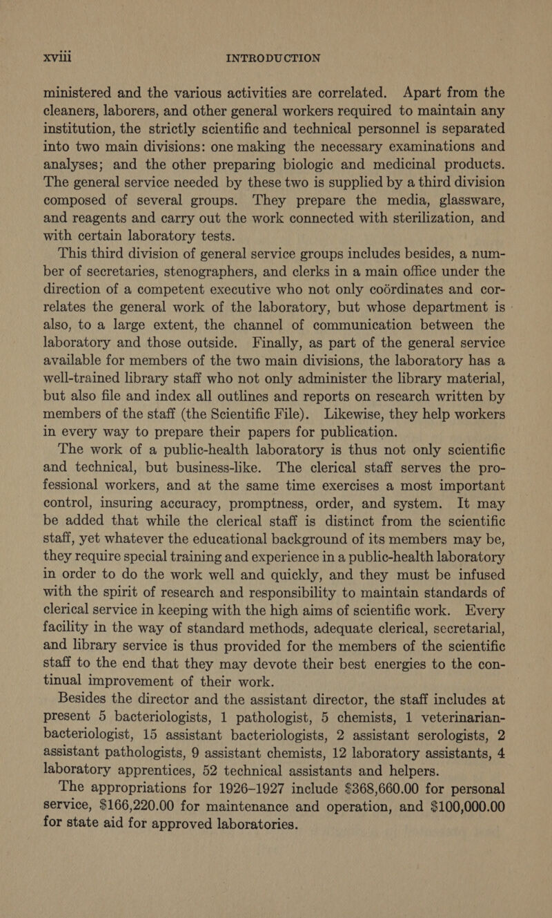 XVI1il INTRODUCTION ministered and the various activities are correlated. Apart from the cleaners, laborers, and other general workers required to maintain any institution, the strictly scientific and technical personnel is separated into two main divisions: one making the necessary examinations and analyses; and the other preparing biologic and medicinal products. The general service needed by these two is supplied by a third division composed of several groups. They prepare the media, glassware, and reagents and carry out the work connected with sterilization, and with certain laboratory tests. This third division of general service groups includes besides, a num- ber of secretaries, stenographers, and clerks in a main office under the direction of a competent executive who not only coérdinates and cor- relates the general work of the laboratory, but whose department is » also, to a large extent, the channel of communication between the laboratory and those outside. Finally, as part of the general service available for members of the two main divisions, the laboratory has a well-trained library staff who not only administer the library material, but also file and index all outlines and reports on research written by members of the staff (the Scientific File). Likewise, they help workers in every way to prepare their papers for publication. The work of a public-health laboratory is thus not only scientific and technical, but business-like. The clerical staff serves the pro- fessional workers, and at the same time exercises a most important control, insuring accuracy, promptness, order, and system. It may be added that while the clerical staff is distinct from the scientific staff, yet whatever the educational background of its members may be, they require special training and experience in a public-health laboratory in order to do the work well and quickly, and they must be infused with the spirit of research and responsibility to maintain standards of clerical service in keeping with the high aims of scientific work. Every facility in the way of standard methods, adequate clerical, secretarial, and library service is thus provided for the members of the scientific staff to the end that they may devote their best energies to the con- tinual improvement of their work. Besides the director and the assistant director, the staff includes at present 5 bacteriologists, 1 pathologist, 5 chemists, 1 veterinarian- bacteriologist, 15 assistant bacteriologists, 2 assistant serologists, 2 assistant pathologists, 9 assistant chemists, 12 laboratory assistants, 4 laboratory apprentices, 52 technical assistants and helpers. The appropriations for 1926-1927 include $368,660.00 for personal service, $166,220.00 for maintenance and operation, and $100,000.00 for state aid for approved laboratories.