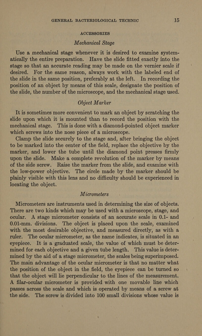 ACCESSORIES Mechanical Stage Use a mechanical stage whenever it is desired to examine system- atically the entire preparation. Have the slide fitted exactly into the stage so that an accurate reading may be made on the vernier scale if desired. For the same reason, always work with the labeled end of the slide in the same position, preferably at the left. In recording the position of an object by means of this scale, designate the position of the slide, the number of the microscope, and the mechanical stage used. Object Marker It is sometimes more convenient to mark an object by scratching the slide upon which it is mounted than to record the position with the mechanical stage. ‘This is done with a diamond-pointed object marker which screws into the nose piece of a microscope. Clamp the slide securely to the stage and, after bringing the object to be marked into the center of the field, replace the objective by the marker, and lower the tube until the diamond point presses firmly upon the slide. Make a complete revolution of the marker by means of the side screw. Raise the marker from the slide, and examine with the low-power objective. The circle made by the marker should be plainly visible with this lens and no difficulty should be experienced in locating the object. Micrometers Micrometers are instruments used in determining the size of objects. There are two kinds which may be used with a microscope, stage, and ocular. A stage micrometer consists of an accurate scale in 0.1- and 0.01-mm. divisions. The object is placed upon the scale, examined with the most desirable objective, and measured directly, as with a ruler. The ocular micrometer, as the name indicates, is situated in an eyepiece. It is a graduated scale, the value of which must be deter- mined for each objective and a given tube length. This value is deter- mined by the aid of a stage micrometer, the scales being superimposed. The main advantage of the ocular micrometer is that no matter what the position of the object in the field, the eyepiece can be turned so that the object will lie perpendicular to the lines of the measurement. A filar-ocular micrometer is provided with one movable line which passes across the scale and which is operated by means of a screw at the side. The screw is divided into 100 small divisions whose value is