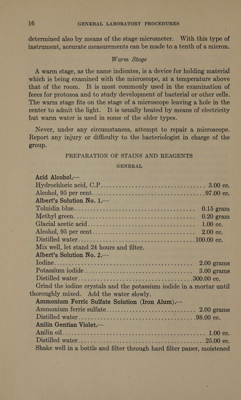 determined also by means of the stage micrometer. With this type of instrument, accurate measurements can be made to a tenth of a micron. Warm Stage A warm stage, as the name indicates, is a device for holding material which is being examined with the microscope, at a temperature above that of the room. It is most commonly used in the examination of feces for protozoa and to study development of bacterial or other cells. The warm stage fits on the stage of a microscope leaving a hole in the center to admit the light. It is usually heated by means of electricity but warm water is used in some of the older types. Never, under any circumstances, attempt to repair a microscope. Report any injury or difficulty to the bacteriologist in charge of the group. PREPARATION OF STAINS AND REAGENTS GENERAL Acid Alcohol.— Hydrochloric acid): CuPis)u aj ispioc sisi eee abe aie aaa cman 3.00 cc. Alcohol, .95. per cent. ..323 4:64 ae ae alee ue ee 97.00 cc. Albert’s Solution No. 1.— | ohardin blues ty sissekes era bes Gh tales oie ca egal t e 0.15 gram Methyl greens: oc.) ais va tae ald a eee ee 0.20 gram Glacial acetic acid: 20). 206 ae eal 1.00 ce. Alcohol):.95 per cent s/s) 5077 ae a ee 2.00 cc. Distilledswatersvithes xc eiates el tle eer eameiaes 100.00 ce. Mix well, let stand 24 hours and filter. Albert’s Solution No. 2.— PONG foci Wehbe race Be eualiy band ie oN cee 2.00 grams Potassmmraodide tic; 5 .dve Acoskcs ap caelemialee aie ae 3.00 grams Distilled water. ki 4 nse he 300.00 cc. Grind the iodine crystals and the potassium iodide in a mortar until thoroughly mixed. Add the water slowly. Ammonium Ferric Sulfate Solution (Iron Alum).— Ammonium ferrigisulfate. 6 Oe dies eels ee 2.00 grams Distilled waters We idicde caved ccihvshe ale Mel hal ee meee: 98.00 ce. Anilin Gentian Violet.— Ariilin, obbc5 id cashes ahccre:, tka rad: tk 2 Se i re a Ce 1.00 ce. Dhatilled waiter. ade wavahttetiss hast sisces&gt; ils SMA ca a prea 25.00 ce. Shake well in a bottle and filter through hard filter paper, moistened