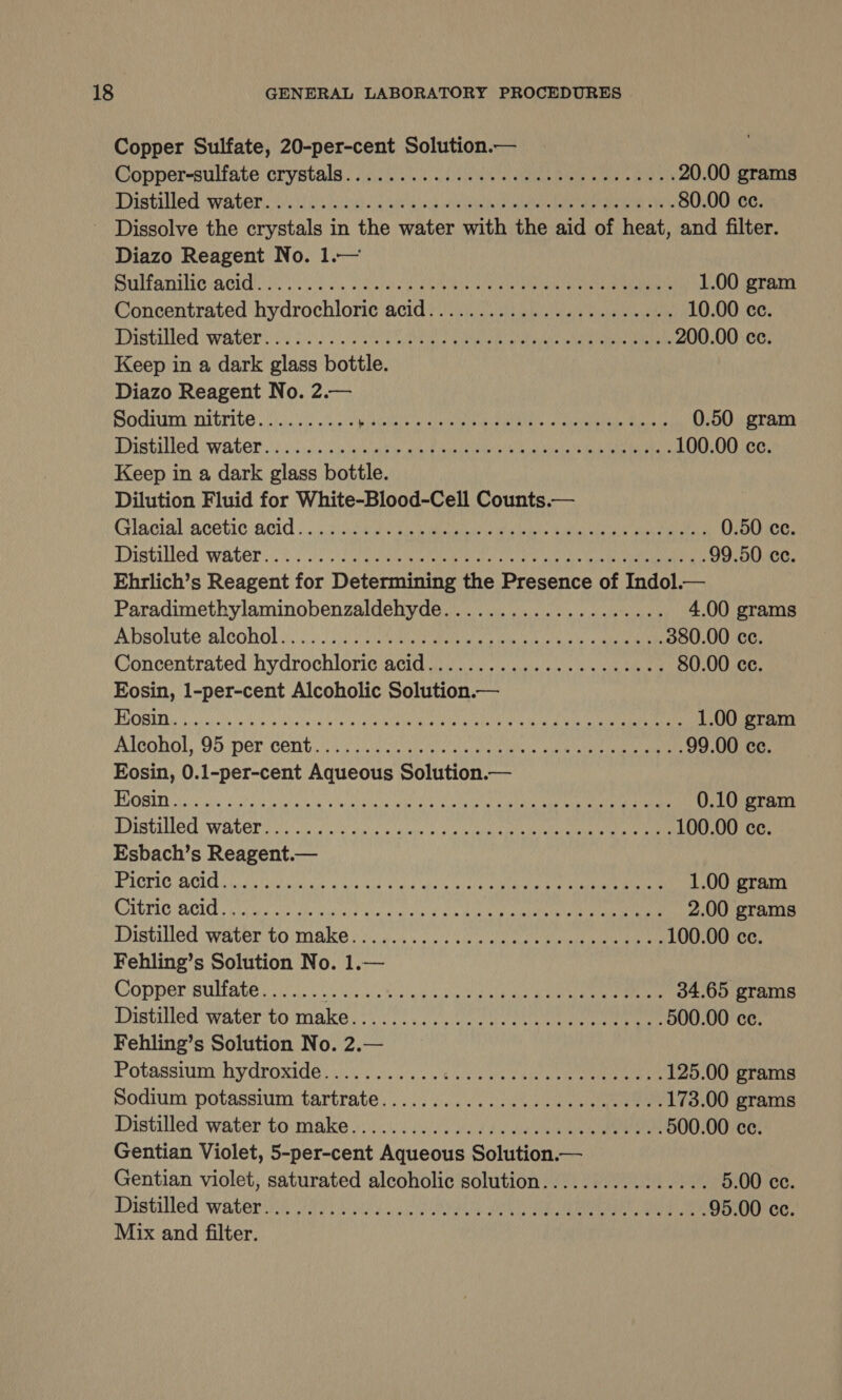 Copper Sulfate, 20-per-cent Solution.— Copper-sulfate crystals. iso. cee Oe ta 20.00 grams PAtiled Water. sibel! Cie ik ah oui Oae an ena 80.00 cc. Diazo Reagent No. 1.— Sultan Acid se oh. TRS ni Shoes ae 1.00 gram Concentrated hydrochloric acid ina aay ie oan 10.00 cc. Pistalled water! 3. nate Gir Nan naa 200.00 cc. Keep in a dark glass bottle. Diazo Reagent No. 2.— Sodium nitrite.......... gaelic a ane UR URINEG CaN M RLty 0.50 gram Distilled water oi.c.c:s:0eis aaah iy atten eae ack Cea 100.00 cc. Keep in a dark glass bottle. Dilution Fluid for White-Blood-Cell Counts.— Glacial acetic acid 5.032 cee ete ima oe ity Guat oN ea aa ae 0.50 cc. Distilled water...) ea ae ey ee cae a 99.50 ce. Ehrlich’s Reagent for Determining the Presence of Indol.— Paradimethylaminobenzaldehyde.................... 4.00 grams Absolute alcohol). oi: sult) eRe Nk Tc sa 380.00 ce. Concentrated hydrochloric acid.................2e00- 80.00 ce. Eosin, 1-per-cent Alcoholic Solution.— j hot 1h Wh ARMS Um ORDER Ae tae Nr arrg NUE CRMCAS RIM I 6) cl 1.00 gram Alconol, .95per cent... i5 sca cledy wie wierda atic Suet ae eee naa 99.00 ce. Eosin, 0.1-per-cent Aqueous Solution.— BGQSITY ic lly! Sogo oral ellgca isl ANCA ag I 0.10 gram Distilled water ie ecco aie oa law ay 4 eo reseed ce a 100.00 ce. Esbach’s Reagent.— IPEOTIG ACI icra puial sao) vd cay Gla ul ore aah ee a 1.00 gram CAETIC ACL Chic ahs dle iyi t ule @ aickh gale Bik inte a eater 2.00 grams Distilled Water to: Make | e)e0.. ic cae a eee ea etree Ore 100.00 ce. Fehling’s Solution No. 1.— Copper sulfate....... ag) AIM 20 AU CaT An 34.65 grams Distilled water to make. cious ean eee eee ee 500.00 ce. Fehling’s Solution No. 2.— Potassium ‘hydroxide. iy oo. 6 ee eee ee 125.00 grams podium potassium tartrate... 6... 2a eee 173.00 grams Distilled water to:make 6.5) ye ee ae ae 500.00 cc. Gentian Violet, 5-per-cent Aqueous Solution.— Gentian violet, saturated alcoholic solution................ 5.00 cc. Distilled: watery 87 ies .¢ 5 CR aa JO ea a ae 95.00 ce. Mix and filter.