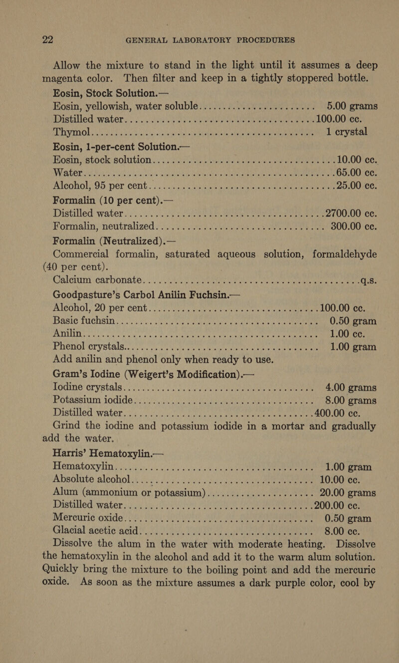 Allow the mixture to stand in the light until it assumes a deep magenta color. Then filter and keep in a tightly stoppered bottle. Eosin, Stock Solution.— EKosin, yellowish, water soluble....../.0. 0.0 0200..002. 5.00 grams MPISTANEC WAGER Sia ctOiea PUES RRR RISE IO eo aay 100.00 ce. PE PUSEDO Dy ihe Su ba otis lbs colin hata ieee PRON Nes Wiis MILAN OR a 1 crystal Eosin, 1-per-cent Solution.— | HOsiN Stock: solution yi i2 eis Mele) Wee aitasee eae pehetar ante Rear 10.00 ce. USC) ated MOEN NU aan SNOT CTIBE UR ee Kae A GTA NON. ef ls oh 65.00 cc Alcohol 95, per cent.) ue eee epee ea nace ear ne 25.00 ce. Formalin (10 per cent).— Distilled waters) 2... Se Ee eee cere ee 2700.00 ce. Kormalin; neutralized oie oie MUN an ea ame ce eer 300.00 ce. Formalin (Neutralized).— Commercial formalin, saturated aqueous solution, formaldehyde (40 per cent). Clalmum ‘carbonate: 01a eae sat eee ne eae ce nee q.s. Goodpasture’s Carbol Anilin Fuchsin.— MICOHOL,! 20 per Cent oy oie. wee in ui ete ak eae eee 100.00 cc. POBSLC TUCDSID ee a nn ta an, ee 0.50 gram JTLT E AR ORME LORIN lca Al Rinna NM uA Al oh 8 1.00 ce. Phenol crystals...) oss cw owias oe es ate aan, pea tale te eer 1.00 gram Add anilin and phenol only when ready to use. Gram’s Iodine (Weigert’s Modification).— hodine' cry stale) ic. icon A ec Rin ReieNane ae an 4.00 grams POVASSIM JOGIGE Jen UO aa ae at ee i 8.00 grams Distilled water ciai oe) woe a a ek ee tee 400.00 ce. Grind the iodine and potassium iodide in a mortar and gradually add the water. Harris’ Hematoxylin.— HOMAtLOXY LM i io cle eh ey Oe ae 1.00 gram Apohite Blcohowt e's vss eV a ea 10.00 cc. Alum (ammonium or potassium)...............2.008% 20.00 grams Distilled water so cd iui Cs SA Sea a Mee area a 200.00 ce. Mercurie oxide) 223 UEC UNS TN) MR Aan on an eee 0.50 gram Glacial acetic acidi\, oo ye ee 8.00 ce. Dissolve the alum in the water with moderate heating. Dissolve the hematoxylin in the alcohol and add it to the warm alum solution. Quickly bring the mixture to the boiling point and add the mercuric oxide. As soon as the mixture assumes a dark purple color, cool by