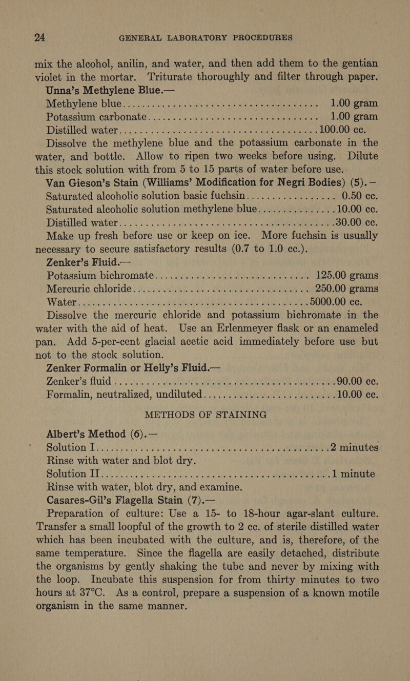 mix the alcohol, anilin, and water, and then add them to the gentian violet in the mortar. Triturate thoroughly and filter through paper. Unna’s Methylene Blue.— FOB VICTIO DUE 27 ius we p isla 4 asain tecidte’a ates ator as nee eet en ae 1.00 gram Potasstunircarponate «ais ss giclee: Suse e ie mala Be er 1.00 gram DISTAULOU IN RUCT pc al 2S wlalthey ae Oe pte eens Oe ae ee ec 100.00 ce. Dissolve the methylene blue and the potassium carbonate in the water, and bottle. Allow to ripen two weeks before using. Dilute this stock solution with from 5 to 15 parts of water before use. Van Gieson’s Stain (Williams’ Modification for Negri Bodies) (5).— Saturated alcoholic solution basic fuchsin................. 0.50 ce. Saturated alcoholic solution methylene blue............... 10.00 ce. stile d Water. cs ee ES ee ee 30.00 ce. Make up fresh before use or keep on ice. More fuchsin is usually necessary to secure satisfactory results (0.7 to 1.0 cc.). Zenker’s Fluid.— Potassium-bichromate 2... vv. een aie aeen ees 125.00 grams Mercuric chloride : As uscd Se. Re 250.00 grams Water suicide hy. osu aa Re ne RR eee 5000.00 cc. Dissolve the mercuric chloride and potassium bichromate in the water with the aid of heat. Use an Erlenmeyer flask or an enameled pan. Add 5-per-cent glacial acetic acid immediately before use but not to the stock solution. Zenker Formalin or Helly’s Fluid.— Zenker’s fluid}. .0)0. &lt;5 He ee ee ee ee 90.00 ce. Formalin, neutralized, undiluted........................ 10.00 ce. METHODS OF STAINING Albert’s Method (6).— OMUION Lilie o4 43 owes kw ae alec wvelere hale ah na een 2 minutes Rinse with water and blot dry. POUUTLOTN LT ie isi soc ito ot ial et moved al ACA Role Aes een 1 minute Rinse with water, blot dry, and examine. Casares-Gil’s Flagella Stain (7).— Preparation of culture: Use a 15- to 18-hour agar-slant culture. Transfer a small loopful of the growth to 2 cc. of sterile distilled water which has been incubated with the culture, and is, therefore, of the same temperature. Since the flagella are easily detached, distribute the organisms by gently shaking the tube and never by mixing with the loop. Incubate this suspension for from thirty minutes to two hours at 37°C. As a control, prepare a suspension of a known motile organism in the same manner.