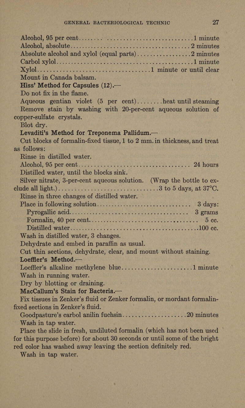 CONE OS DOr Gomes MOR Ne RAT CA Us Oi ce 1 minute PACGROWRDAOMILEN Lucan utaly Mneetau aes as Guleely of tes 2 minutes Absolute alcohol and xylol (equal parts)................. 2 minutes CERO RU) Waa aan UNC ar AOL Won ae hye time 1 minute ROR AOL dee gtr sha aos te yee aly Maabicsa a ch hues 1 minute or until clear Mount in Canada balsam. Hiss’ Method for Capsules (12).— Do not fix in the flame. Aqueous gentian violet (5 per cent)........ heat until steaming Remove stain by washing with 20-per-cent aqueous solution of copper-sulfate crystals. Blot dry. Levaditi’s Method for Treponema Pallidum.— Cut blocks of formalin-fixed tissue, 1 to 2 mm. in thickness, and treat as follows: Rinse in distilled water. UO GH) D DOTAOON Gi dw eie ness uaa tats Whe eh kibmewinnbou. Chalic oases 24 hours Distilled water, until the blocks sink. Silver nitrate, 3-per-cent aqueous solution. (Wrap the bottle to ex- PEG a uae ule aN) REAL Sse yi AG ag 3 to 5 days, at 37°C. Rinse in three changes of distilled water. — PIACHIN OMG Wile BOLMIULOD is. eee ts ee Ey le a Re 3 days: MAN COP MUI BEL y hPa Naha Hetele Mitre Sate Cet Meals pan st a 3 grams PPA A PO CEM bila. § jeer oe acabicye RAE TI eee hens 5 ce. SMC WERDER SNe cd gh a fd aed aaa daulge Vem enna wales 100 ce. Wash in distilled water, 3 changes. Dehydrate and embed in paraffin as usual. Cut thin sections, dehydrate, clear, and mount without staining. Loeffler’s Method.— Loeffler’s alkaline methylene blue...................... 1 minute Wash in running water. Dry by blotting or draining. MacCallum’s Stain for Bacteria.— Fix tissues in Zenker’s fluid or Zenker formalin, or mordant formalin- fixed sections in Zenker’s fluid. Goodpasture’s carbol anilin fuchsin.................... 20 minutes Wash in tap water. Place the slide in fresh, undiluted formalin (which has not been used for this purpose before) for about 30 seconds or until some of the bright red color has washed away leaving the section definitely red. Wash in tap water.