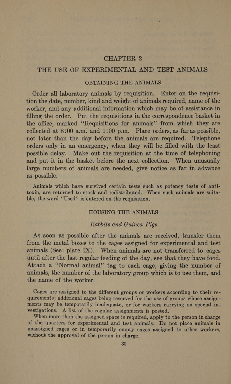 CHAPTER 2 THE USE OF EXPERIMENTAL AND TEST ANIMALS OBTAINING THE ANIMALS Order all laboratory animals by requisition. Enter on the requisi- tion the date, number, kind and weight of animals required, name of the worker, and any additional information which may be of assistance in filling the order. Put the requisitions in the correspondence basket in the office, marked ‘‘Requisitions for animals’ from which they are collected at 8:00 a.m. and 1:00 p.m. Place orders, as far as possible, not later than the day before the animals are required. ‘Telephone orders only in an emergency, when they will be filled with the least possible delay. Make out the requisition at the time of telephoning and put it in the basket before the next collection. When unusually large numbers of animals are needed, give notice as far in advance as possible. Animals which have survived certain tests such as potency tests of anti- toxin, are returned to stock and redistributed. When such animals are suita- ble, the word ‘‘Used”’ is entered on the requisition. HOUSING THE ANIMALS Rabbits and Guinea Pigs As soon as possible after the animals are received, transfer them from the metal boxes to the cages assigned for experimental and test animals (See: plate IX). When animals are not transferred to cages until after the last regular feeding of the day, see that they have food. Attach a ‘‘Normal animal” tag to each cage, giving the number of animals, the number of the laboratory group which is to use them, and the name of the worker. Cages are assigned to the different groups or workers according to their re- quirements; additional cages being reserved for the use of groups whose assign- ments may be temporarily inadequate, or for workers carrying on special in- vestigations. A list of the regular assignments is posted. When more than the assigned space is required, apply to the person in charge of the quarters for experimental and test animals. Do not place animals in unassigned cages or in temporarily empty cages assigned to other workers, without the approval of the person in charge.