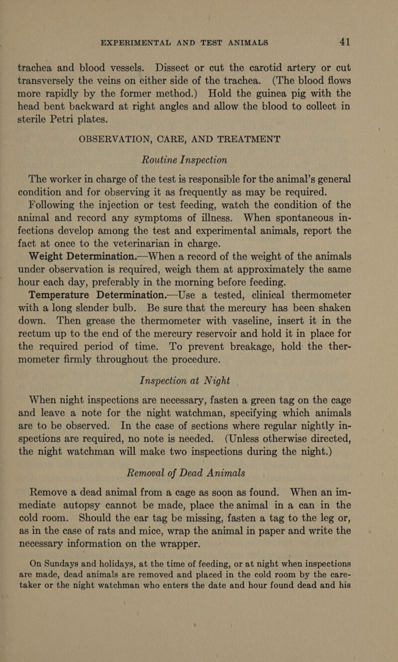 trachea and blood vessels. Dissect or cut the carotid artery or cut transversely the veins on either side of the trachea. (The blood flows more rapidly by the former method.) Hold the guinea pig with the head bent backward at right angles and allow the blood to collect in sterile Petri plates. OBSERVATION, CARE, AND TREATMENT Routine Inspection The worker in charge of the test is responsible for the animal’s general condition and for observing it as frequently as may be required. Following the injection or test feeding, watch the condition of the animal and record any symptoms of illness. When spontaneous in- fections develop among the test and experimental animals, report the fact at once to the veterinarian in charge. Weight Determination.—When a record of the weight of the animals under observation is required, weigh them at approximately the same hour each day, preferably in the morning before feeding. Temperature Determination.—Use a tested, clinical thermometer with a long slender bulb. Be sure that the mercury has been shaken down. Then grease the thermometer with vaseline, insert it in the rectum up to the end of the mercury reservoir and hold it in place for the required period of time. To prevent breakage, hold the ther- mometer firmly throughout the procedure. Inspection at Night When night inspections are necessary, fasten a green tag on the cage and leave a note for the night watchman, specifying which animals are to be observed. In the case of sections where regular nightly in- spections are required, no note is needed. (Unless otherwise directed, the night watchman will make two inspections during the night.) Removal of Dead Animals Remove a dead animal from a cage as soon as found. When an im- mediate autopsy cannot be made, place the animal in a can in the cold room. Should the ear tag be missing, fasten a tag to the leg or, as in the case of rats and mice, wrap the animal in paper and write the necessary information on the wrapper. On Sundays and holidays, at the time of feeding, or at night when inspections are made, dead animals are removed and placed in the cold room by the care- taker or the night watchman who enters the date and hour found dead and his