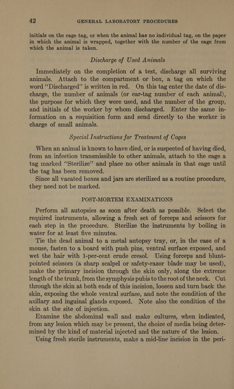 initials on the cage tag, or when the animal has no individual tag, on the paper in which the animal is wrapped, together with the number of the cage from which the animal is taken. Discharge of Used Animals Immediately on the completion of a test, discharge all surviving animals. Attach to the compartment or box, a tag on which the word “‘Discharged”’ is written in red. On this tag enter the date of dis- charge, the number of animals (or ear-tag number of each animal), the purpose for which they were used, and the number of the group, and initials of the worker by whom discharged. Enter the same in- formation on a requisition form and send directly to the worker in charge of small animals. Special Instructions for Treatment of Cages When an animal is known to have died, or is suspected of having died, from an infection transmissible to other animals, attach to the cage a tag marked “Sterilize’’ and place no other animals in that cage until the tag has been removed. Since all vacated boxes and jars are sterilized as a routine procedure, they need not be marked. POST-MORTEM EXAMINATIONS Perform all autopsies as soon after death as possible. Select the required instruments, allowing a fresh set of forceps and scissors for each step in the procedure. Sterilize the instruments by boiling in water for at least five minutes. Tie the dead animal to a metal autopsy tray, or, in the case of a mouse, fasten to a board with push pins, ventral surface exposed, and wet the hair with 1-per-cent crude cresol. Using forceps and blunt- pointed scissors (a sharp scalpel or safety-razor blade may be used), make the primary incision through the skin only, along the extreme length of the trunk, from the symphysis pubis to the root of the neck. Cut through the skin at both ends of this incision, loosen and turn back the skin, exposing the whole ventral surface, and note the condition of the axillary and inguinal glands exposed. Note also the condition of the skin at the site of injection. Examine the abdominal wall and make cultures, when indicated, from any lesion which may be present, the choice of media being deter- mined by the kind of material injected and the nature of the lesion. Using fresh sterile instruments, make a mid-line incision in the peri-