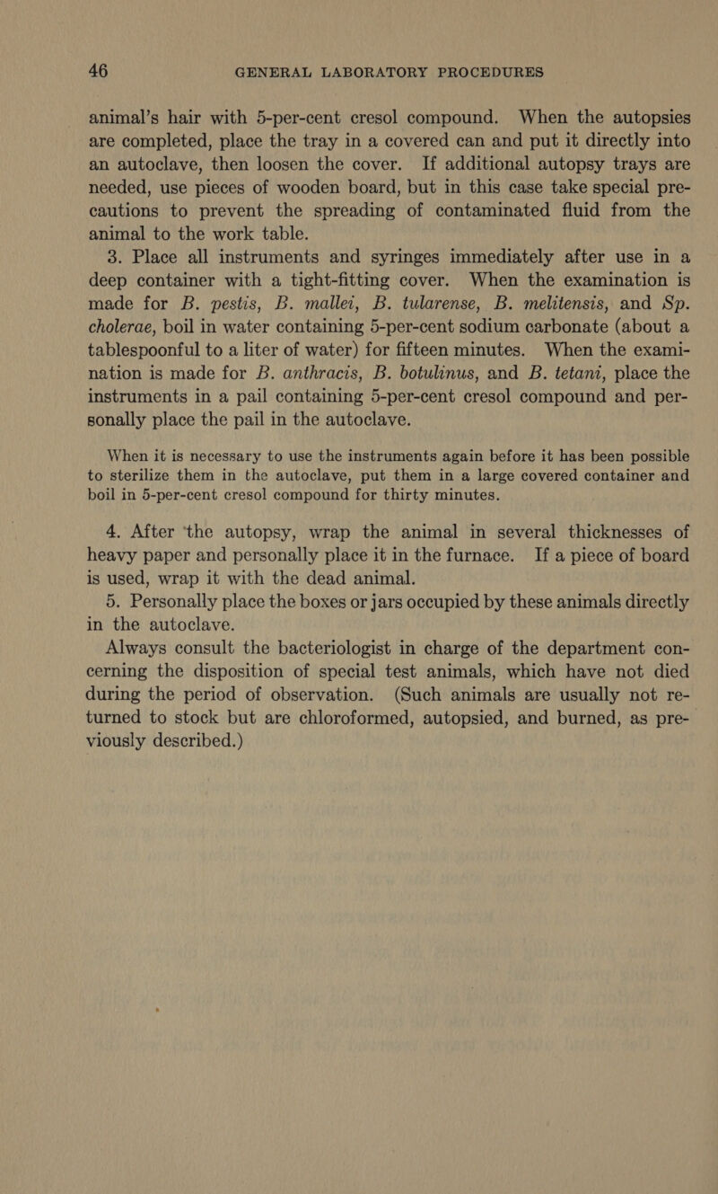 animal’s hair with 5-per-cent cresol compound. When the autopsies are completed, place the tray in a covered can and put it directly into an autoclave, then loosen the cover. If additional autopsy trays are needed, use pieces of wooden board, but in this case take special pre- cautions to prevent the spreading of contaminated fluid from the animal to the work table. 3. Place all instruments and syringes immediately after use in a deep container with a tight-fitting cover. When the examination is made for B. pestis, B. mallei, B. tularense, B. melitensis, and Sp. cholerae, boil in water containing 5-per-cent sodium carbonate (about a tablespoonful to a liter of water) for fifteen minutes. When the exami- nation is made for B. anthracis, B. botulinus, and B. tetani, place the instruments in a pail containing 5-per-cent cresol compound and per- sonally place the pail in the autoclave. When it is necessary to use the instruments again before it has been possible to sterilize them in the autoclave, put them in a large covered container and boil in 5-per-cent cresol compound for thirty minutes. 4. After ‘the autopsy, wrap the animal in several thicknesses of heavy paper and personally place it in the furnace. If a piece of board is used, wrap it with the dead animal. 5. Personally place the boxes or jars occupied by these animals directly in the autoclave. Always consult the bacteriologist in charge of the department con- cerning the disposition of special test animals, which have not died during the period of observation. (Such animals are usually not re- turned to stock but are chloroformed, autopsied, and burned, as pre-— viously described.)