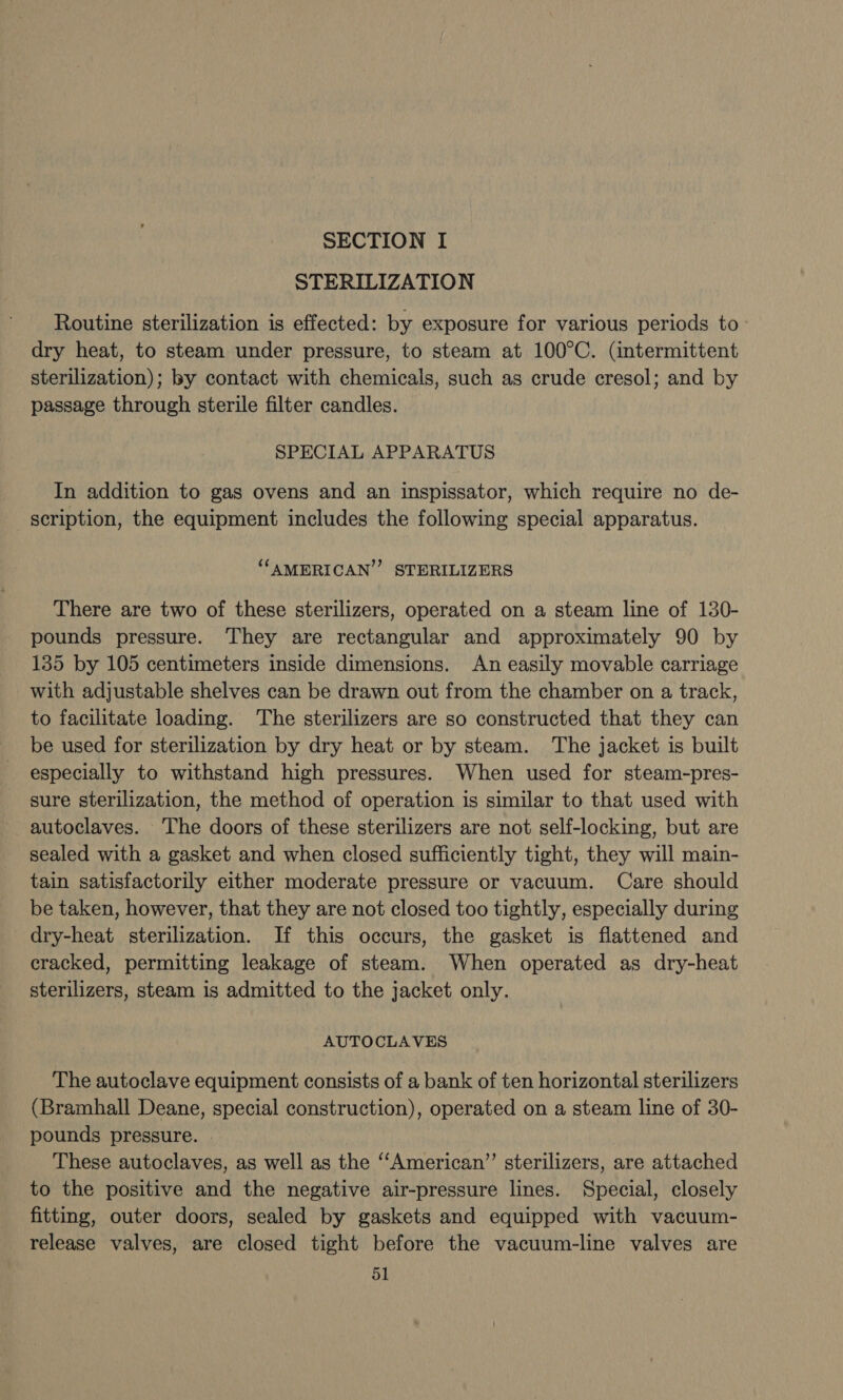 STERILIZATION Routine sterilization is effected: by exposure for various periods to dry heat, to steam under pressure, to steam at 100°C. (intermittent sterilization); by contact with chemicals, such as crude cresol; and by passage through sterile filter candles. SPECIAL APPARATUS In addition to gas ovens and an inspissator, which require no de- scription, the equipment includes the following special apparatus. ‘‘AMERICAN”’ STERILIZERS There are two of these sterilizers, operated on a steam line of 130- pounds pressure. They are rectangular and approximately 90 by 135 by 105 centimeters inside dimensions. An easily movable carriage with adjustable shelves can be drawn out from the chamber on a track, to facilitate loading. The sterilizers are so constructed that they can be used for sterilization by dry heat or by steam. The jacket is built especially to withstand high pressures. When used for steam-pres- sure sterilization, the method of operation is similar to that used with autoclaves. The doors of these sterilizers are not self-locking, but are sealed with a gasket and when closed sufficiently tight, they will main- tain satisfactorily either moderate pressure or vacuum. Care should be taken, however, that they are not closed too tightly, especially during dry-heat sterilization. If this occurs, the gasket is flattened and cracked, permitting leakage of steam. When operated as dry-heat sterilizers, steam is admitted to the jacket only. AUTOCLAVES The autoclave equipment consists of a bank of ten horizontal sterilizers (Bramhall Deane, special construction), operated on a steam line of 30- pounds pressure. | These autoclaves, as well as the ‘““American”’ sterilizers, are attached to the positive and the negative air-pressure lines. Special, closely fitting, outer doors, sealed by gaskets and equipped with vacuum- release valves, are closed tight before the vacuum-line valves are