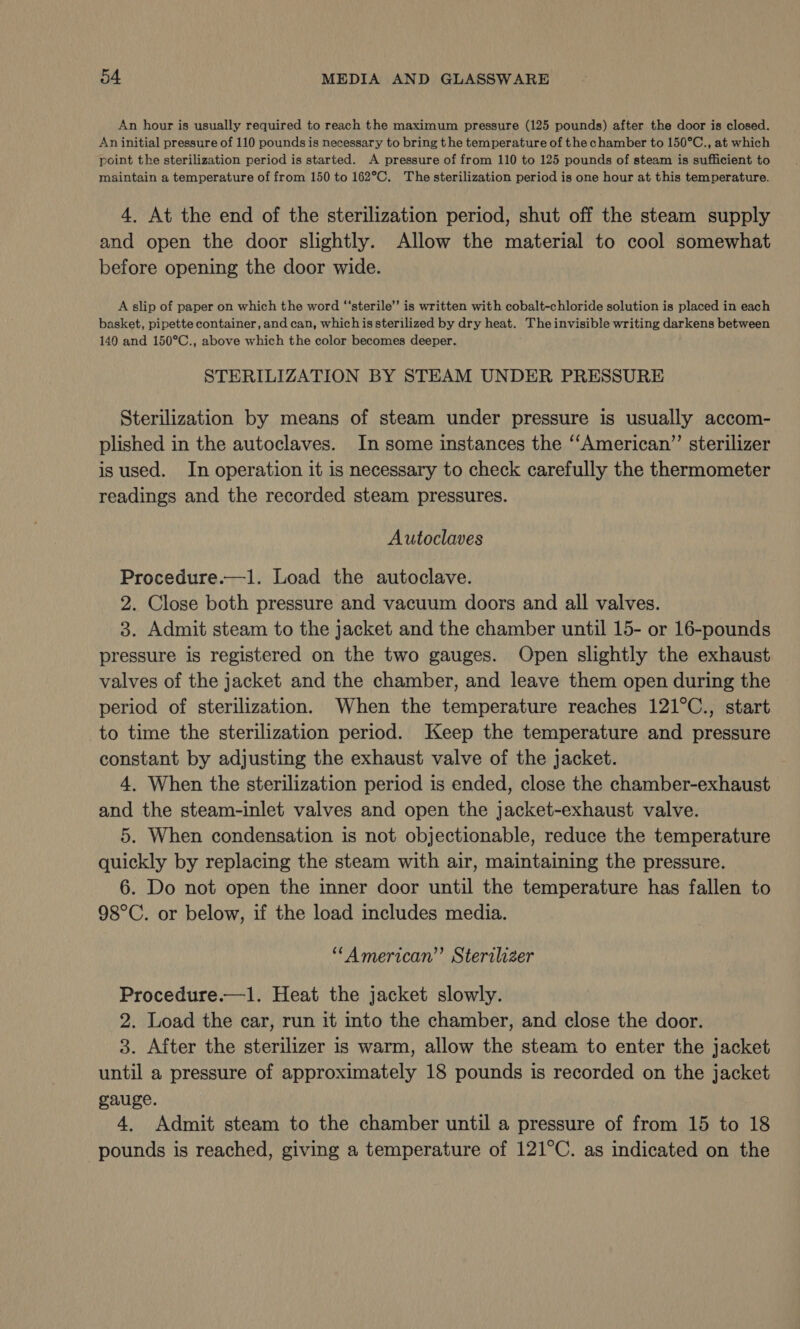 An hour is usually required to reach the maximum pressure (125 pounds) after the door is closed. An initial pressure of 110 pounds is necessary to bring the temperature of the chamber to 150°C., at which point the sterilization period is started. A pressure of from 110 to 125 pounds of steam is sufficient to maintain a temperature of from 150 to 162°C. The sterilization period is one hour at this temperature. 4. At the end of the sterilization period, shut off the steam supply and open the door slightly. Allow the material to cool somewhat before opening the door wide. A slip of paper on which the word “‘sterile’’ is written with cobalt-chloride solution is placed in each basket, pipette container, and can, whichis sterilized by dry heat. Theinvisible writing darkens between 140 and 150°C., above which the color becomes deeper. STERILIZATION BY STEAM UNDER PRESSURE Sterilization by means of steam under pressure is usually accom- plished in the autoclaves. In some instances the ‘‘American”’ sterilizer is used. In operation it is necessary to check carefully the thermometer readings and the recorded steam pressures. Autoclaves Procedure.—1. Load the autoclave. 2. Close both pressure and vacuum doors and all valves. 3. Admit steam to the jacket and the chamber until 15- or 16-pounds pressure is registered on the two gauges. Open slightly the exhaust valves of the jacket and the chamber, and leave them open during the period of sterilization. When the temperature reaches 121°C., start to time the sterilization period. Keep the temperature and pressure constant by adjusting the exhaust valve of the jacket. 4, When the sterilization period is ended, close the chamber-exhaust and the steam-inlet valves and open the jacket-exhaust valve. 5. When condensation is not objectionable, reduce the temperature quickly by replacing the steam with air, maintaining the pressure. 6. Do not open the inner door until the temperature has fallen to 98°C. or below, if the load includes media. “‘American”’ Sterilizer Procedure.—1. Heat the jacket slowly. 2. Load the car, run it into the chamber, and close the door. 3. After the sterilizer is warm, allow the steam to enter the jacket until a pressure of approximately 18 pounds is recorded on the jacket gauge. 4, Admit steam to the chamber until a pressure of from 15 to 18 pounds is reached, giving a temperature of 121°C. as indicated on the