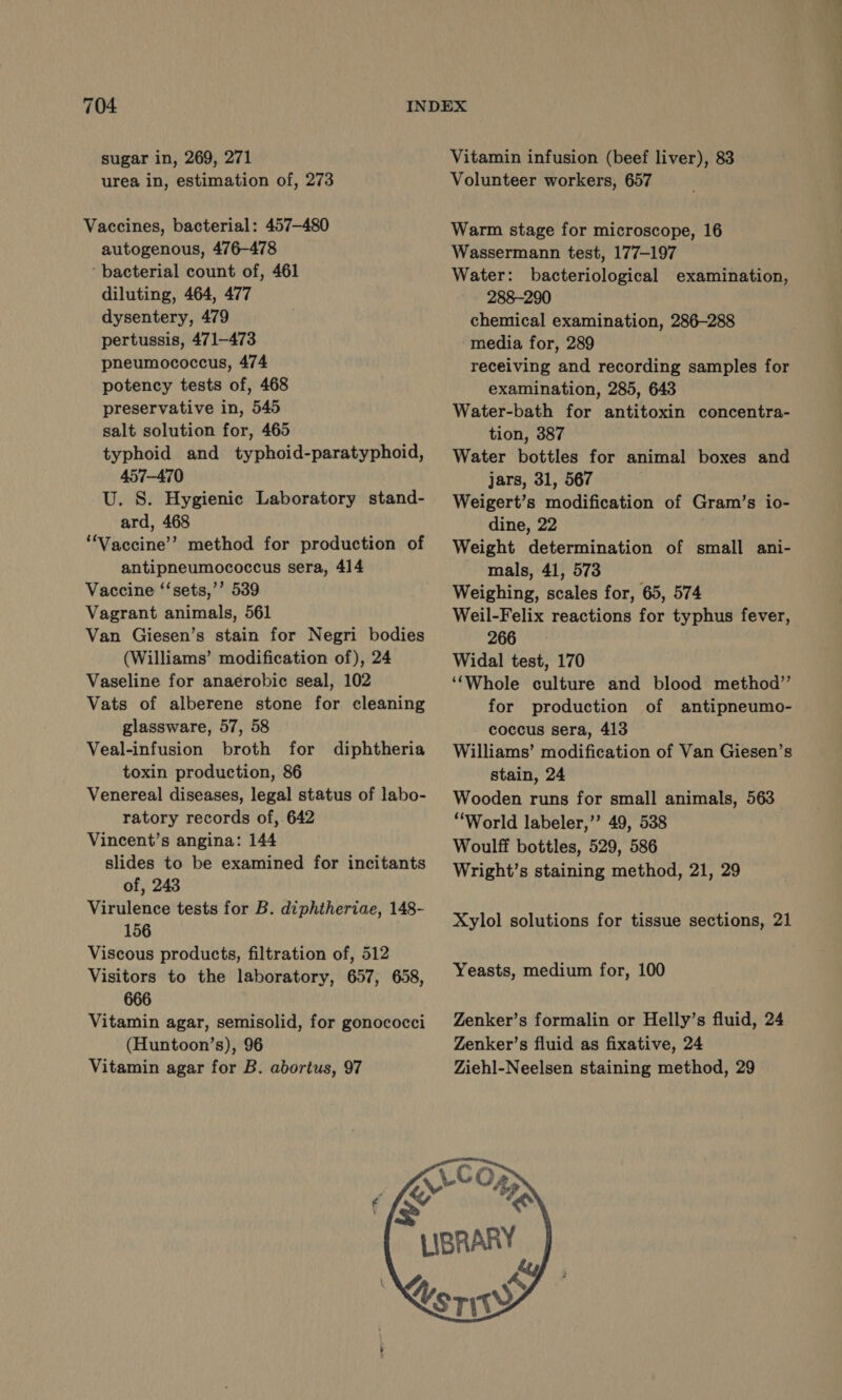 704 sugar in, 269, 271 urea in, estimation of, 273 Vaccines, bacterial: 457-480 autogenous, 476-478 ‘bacterial count of, 461 diluting, 464, 477 dysentery, 479 pertussis, 471-473 pheumococcus, 474 potency tests of, 468 preservative in, 545 salt solution for, 465 typhoid and typhoid-paratyphoid, 457-470 U. S. Hygienic Laboratory stand- ard, 468 ‘Vaccine’? method for production of antipneumococcus sera, 414 Vaccine ‘‘sets,’’ 539 Vagrant animals, 561 Van Giesen’s stain for Negri bodies (Williams’ modification of), 24 Vaseline for anaerobic seal, 102 Vats of alberene stone for cleaning glassware, 57, 58 Veal-infusion broth for diphtheria toxin production, 86 Venereal diseases, legal status of labo- ratory records of, 642 Vincent’s angina: 144 slides to be examined for incitants of, 243 Virulence tests for B. diphtheriae, 148- 156 Viscous products, filtration of, 512 Visitors to the laboratory, 657, 658, 666 Vitamin agar, semisolid, for gonococci (Huntoon’s), 96 Vitamin agar for B. abortus, 97 Vitamin infusion (beef liver), 83 Volunteer workers, 657 Warm stage for microscope, 16 Wassermann test, 177-197 Water: bacteriological examination, 288-290 chemical examination, 286-288 media for, 289 receiving and recording samples for examination, 285, 643 Water-bath for antitoxin concentra- tion, 387 Water bottles for animal boxes and jars, 31, 567 Weigert’s modification of Gram’s io- dine, 22 Weight determination of small ani- mals, 41, 573 Weighing, scales for, 65, 574 Weil-Felix reactions for typhus fever, 266 Widal test, 170 ‘‘Whole culture and blood method” for production of antipneumo- coccus sera, 413 Williams’ modification of Van Giesen’s stain, 24 Wooden runs for small animals, 563 “World labeler,’’ 49, 538 Woulff bottles, 529, 586 Wright’s staining method, 21, 29 Xylol solutions for tissue sections, 21 Yeasts, medium for, 100 Zenker’s formalin or Helly’s fluid, 24 Zenker’s fluid as fixative, 24 Ziehl-Neelsen staining method, 29