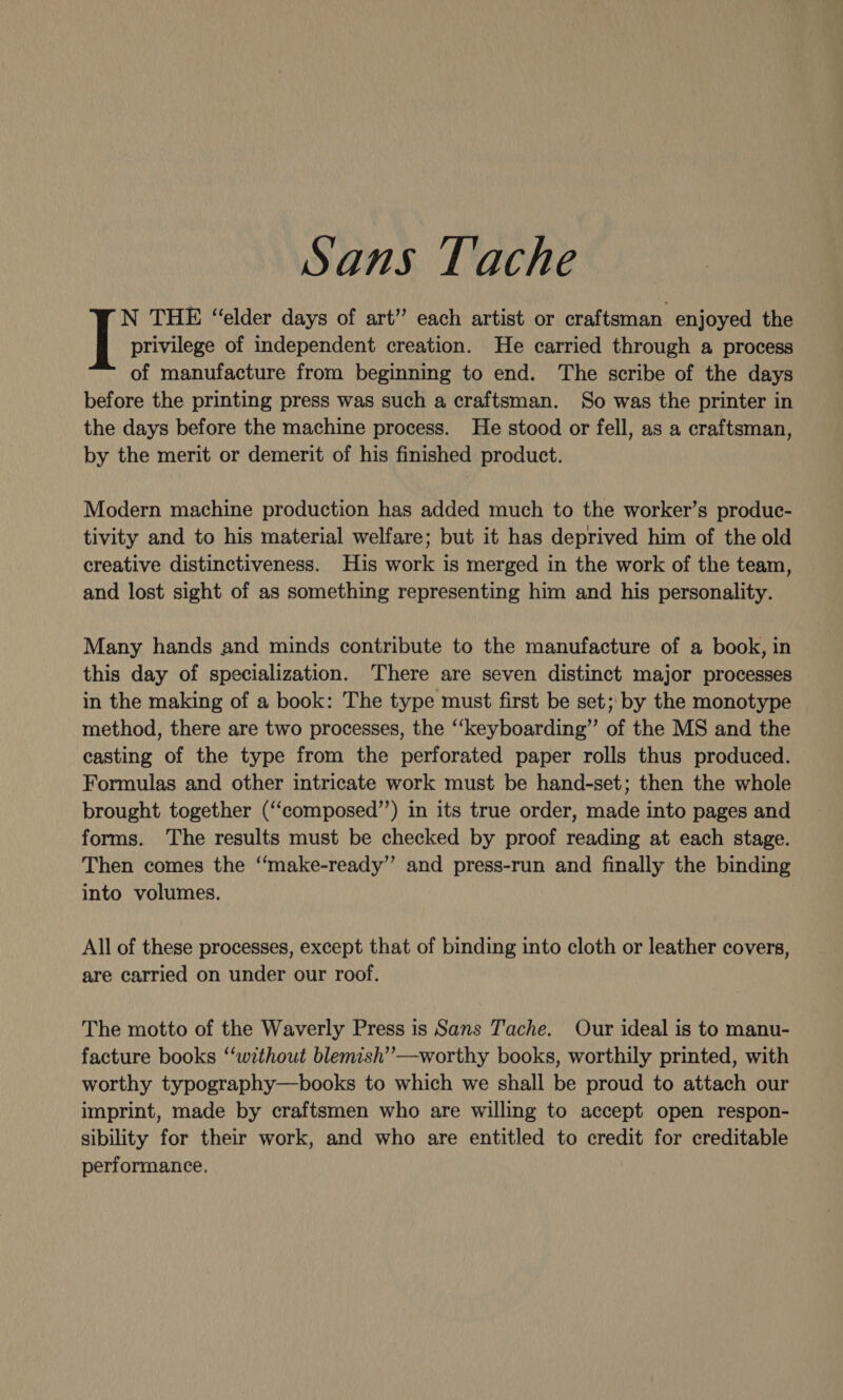 N THE “elder days of art” each artist or craftsman enjoyed the I privilege of independent creation. He carried through a process of manufacture from beginning to end. The scribe of the days before the printing press was such a craftsman. So was the printer in the days before the machine process. He stood or fell, as a craftsman, by the merit or demerit of his finished product. Modern machine production has added much to the worker’s produc- tivity and to his material welfare; but it has deprived him of the old creative distinctiveness. His work is merged in the work of the team, and lost sight of as something representing him and his personality. Many hands and minds contribute to the manufacture of a book, in this day of specialization. There are seven distinct major processes in the making of a book: The type must first be set; by the monotype method, there are two processes, the ‘‘keyboarding”’ of the MS and the casting of the type from the perforated paper rolls thus produced. Formulas and other intricate work must be hand-set; then the whole brought together (‘“composed”’) in its true order, made into pages and forms. The results must be checked by proof reading at each stage. Then comes the ‘‘make-ready”’ and press-run and finally the binding into volumes. All of these processes, except that of binding into cloth or leather covers, are carried on under our roof. The motto of the Waverly Press is Sans Tache. Our ideal is to manu- facture books “‘without blemish’’—worthy books, worthily printed, with worthy typography—books to which we shall be proud to attach our imprint, made by craftsmen who are willing to accept open respon- sibility for their work, and who are entitled to credit for creditable performance.