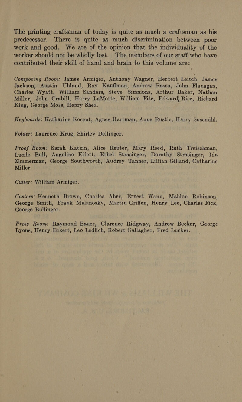 / The printing craftsman of today is quite as much a craftsman as his predecessor. There is quite as much discrimination between poor work and good. We are of the opinion that the individuality of the worker should not be wholly lost. 'The members of our staff who have contributed their skill of hand and brain to this volume are: Composing Room: James Armiger, Anthony Wagner, Herbert Leitch, James Jackson, Austin Uhland, Ray Kauffman, Andrew Rassa, John Flanagan, Charles Wyatt, William Sanders, Steve Simmons, Arthur Baker, Nathan Miller, John Crabill, Harry LaMotte, William Fite, Edward; Rice, Richard King, George Moss, Henry Shea. Keyboards: Katharine Kocent, Agnes Hartman, Anne Rustic, Harry Susemihl. Folder: Laurence Krug, Shirley Dellinger. Proof Room: Sarah Katzin, Alice Reuter, Mary Reed, Ruth Treischman, Lucile Bull, Angeline Hifert, Ethel Strasinger, Dorothy Strasinger, Ida Zimmerman, George Southworth, Audrey Tanner, Lillian Gilland, Catharine Miller. Cutter: William Armiger. Casters: Kenneth Brown, Charles Aher, Ernest Wann, Mahlon Robinson, George Smith, Frank Malanosky, Martin Griffen, Henry Lee, Charles Fick, George Bullinger. Press Room: Raymond Bauer, Clarence Ridgway, Andrew Becker, George Lyons, Henry Eckert, Leo Ledlich, Robert Gallagher, Fred Lucker.