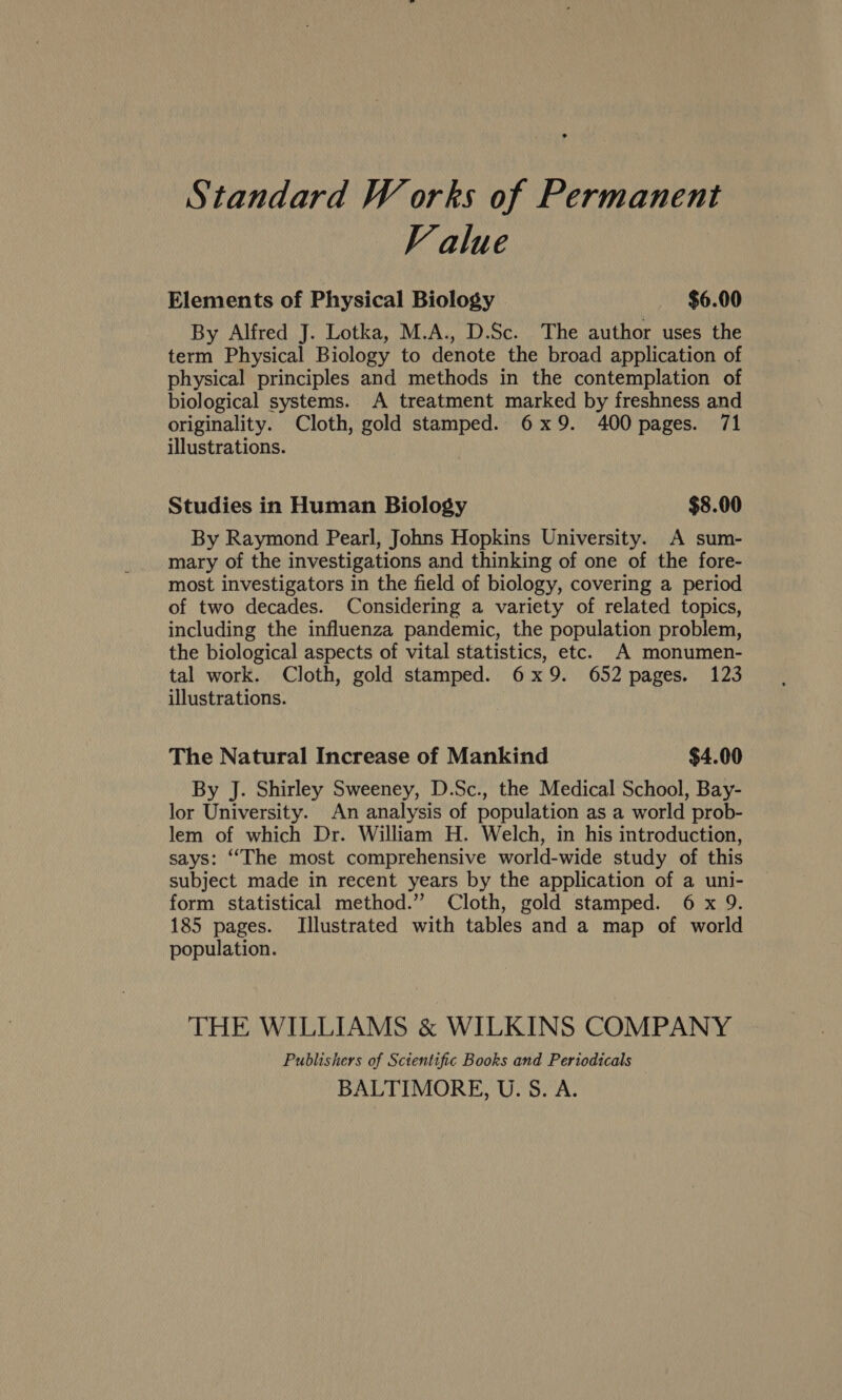 Standard W orks of Permanent Value Elements of Physical Biology $6.00 By Alfred J. Lotka, M.A., D.Sc. The author uses the term Physical Biology to denote the broad application of physical principles and methods in the contemplation of biological systems. A treatment marked by freshness and originality. Cloth, gold stamped. 6x9. 400 pages. 71 illustrations. Studies in Human Biology $8.00 By Raymond Pearl, Johns Hopkins University. A sum- mary of the investigations and thinking of one of the fore- most investigators in the field of biology, covering a period of two decades. Considering a variety of related topics, including the influenza pandemic, the population problem, the biological aspects of vital statistics, etc. A monumen- tal work. Cloth, gold stamped. 6x9. 652 pages. 123 illustrations. The Natural Increase of Mankind $4.00 By J. Shirley Sweeney, D.Sc., the Medical School, Bay- lor University. An analysis of population as a world prob- lem of which Dr. William H. Welch, in his introduction, says: ‘“‘The most comprehensive world-wide study of this subject made in recent years by the application of a uni- form statistical method.” Cloth, gold stamped. 6 x 9. 185 pages. Illustrated with tables and a map of world population. THE WILLIAMS & WILKINS COMPANY Publishers of Scientific Books and Periodicals BALTIMORE, U. S. A.