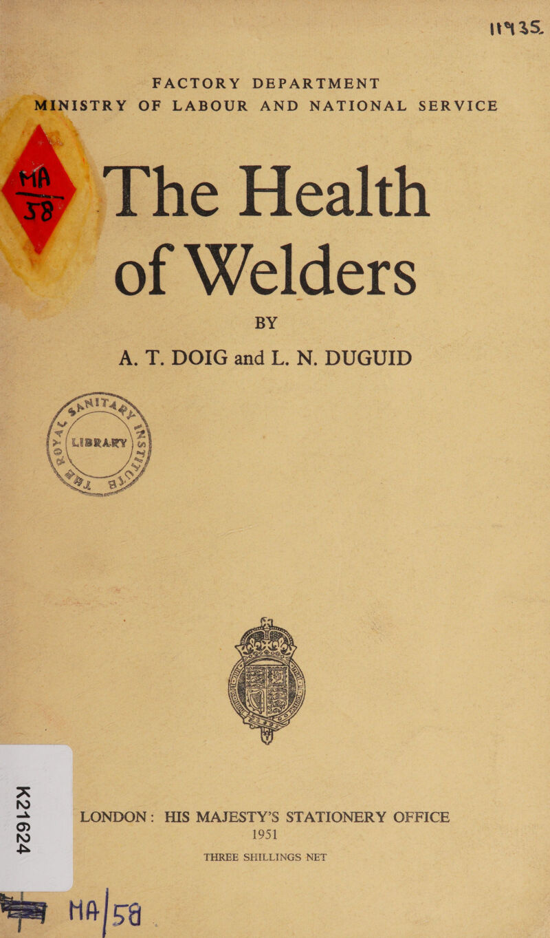 It 35, FACTORY DEPARTMENT INISTRY OF LABOUR AND NATIONAL SERVICE ) The Health — of Welders A. T. DOIG and L. N. DUGUID    1951 THREE SHILLINGS NET A NO = LONDON: HIS MAJESTY’S STATIONERY OFFICE NO £&amp;